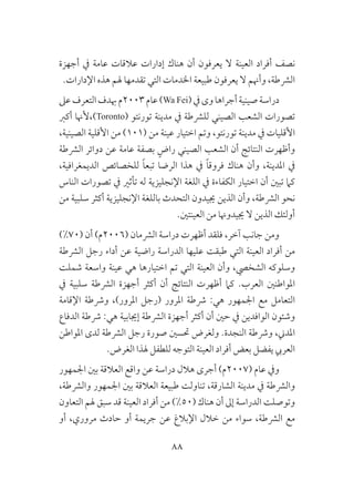 88
‫أجهزة‬ ‫يف‬ ‫عامة‬ ‫عالقات‬ ‫إدارات‬ ‫هناك‬ ‫أن‬ ‫يعرفون‬ ‫ال‬ ‫العينة‬ ‫أفراد‬ ‫نصف‬
.‫اإلدارات‬ ‫هذه‬ ‫هلم‬ ‫تقدمها‬ ‫التي‬ ‫اخلدمات‬ ‫طبيعة‬ ‫يعرفون‬ ‫ال‬ ‫وأهنم‬ ،‫الرشطة‬
‫عىل‬‫التعرف‬‫هبدف‬‫3002م‬‫عام‬)Wa Fei(‫يف‬‫وى‬‫أجراها‬‫صينية‬‫دراسة‬
‫أكرب‬ ‫)،ألهنا‬Toronto( ‫تورنتو‬ ‫مدينة‬ ‫يف‬ ‫للرشطة‬ ‫الصيني‬ ‫الشعب‬ ‫تصورات‬
،‫الصينية‬ ‫األقلية‬ ‫من‬ )101( ‫من‬ ‫عينة‬ ‫اختيار‬ ‫وتم‬ ،‫تورنتو‬ ‫مدينة‬ ‫يف‬ ‫األقليات‬
‫الرشطة‬ ‫دوائر‬ ‫عن‬ ‫عامة‬ ‫بصفة‬ ٍ‫راض‬ ‫الصيني‬ ‫الشعب‬ ‫أن‬ ‫النتائج‬ ‫وأظهرت‬
،‫الديمغرافية‬ ‫للخصائص‬ ً‫ا‬‫تبع‬ ‫الرضا‬ ‫هذا‬ ‫يف‬ ً‫ا‬‫فروق‬ ‫هناك‬ ‫وأن‬ ،‫املدينة‬ ‫يف‬
‫الناس‬ ‫تصورات‬ ‫يف‬ ‫تأثري‬ ‫له‬ ‫اإلنجليزية‬ ‫اللغة‬ ‫يف‬ ‫الكفاءة‬ ‫اختيار‬ ‫أن‬ ‫تبني‬ ‫كام‬
‫من‬ ‫سلبية‬ ‫أكثر‬ ‫اإلنجليزية‬ ‫باللغة‬ ‫التحدث‬ ‫جييدون‬ ‫الذين‬ ‫وأن‬ ،‫الرشطة‬ ‫نحو‬
.‫العينتني‬ ‫من‬ ‫جييدوهنا‬ ‫ال‬ ‫الذين‬ ‫أولئك‬
)%70( ‫أن‬ )‫(6002م‬ ‫الرشمان‬ ‫دراسة‬ ‫أظهرت‬ ‫فلقد‬ ،‫آخر‬ ‫جانب‬ ‫ومن‬
‫الرشطة‬ ‫رجل‬ ‫أداء‬ ‫عن‬ ‫راضية‬ ‫الدراسة‬ ‫عليها‬ ‫طبقت‬ ‫التي‬ ‫العينة‬ ‫أفراد‬ ‫من‬
‫شملت‬ ‫واسعة‬ ‫عينة‬ ‫هي‬ ‫اختيارها‬ ‫تم‬ ‫التي‬ ‫العينة‬ ‫وأن‬ ،‫الشخيص‬ ‫وسلوكه‬
‫يف‬ ‫سلبية‬ ‫الرشطة‬ ‫أجهزة‬ ‫أكثر‬ ‫أن‬ ‫النتائج‬ ‫أظهرت‬ ‫كام‬ .‫العرب‬ ‫املواطنني‬
‫اإلقامة‬ ‫ورشطة‬ ،)‫املرور‬ ‫(رجل‬ ‫املرور‬ ‫رشطة‬ :‫هي‬ ‫اجلمهور‬ ‫مع‬ ‫التعامل‬
‫الدفاع‬ ‫رشطة‬ :‫هي‬ ‫إجيابية‬ ‫الرشطة‬ ‫أجهزة‬ ‫أكثر‬ ‫أن‬ ‫حني‬ ‫يف‬ ‫الوافدين‬ ‫وشئون‬
‫املواطن‬ ‫لدى‬ ‫الرشطة‬ ‫رجل‬ ‫صورة‬ ‫حتسني‬ ‫ولغرض‬ .‫النجدة‬ ‫ورشطة‬ ،‫املدين‬
.‫الغرض‬ ‫هلذا‬ ‫للطفل‬ ‫التوجه‬ ‫العينة‬ ‫أفراد‬ ‫بعض‬ ‫يفضل‬ ‫العريب‬
‫اجلمهور‬ ‫بني‬ ‫العالقة‬ ‫واقع‬ ‫عن‬ ‫دراسة‬ ‫هالل‬ ‫أجرى‬ )‫(7002م‬ ‫عام‬ ‫ويف‬
،‫والرشطة‬ ‫اجلمهور‬ ‫بني‬ ‫العالقة‬ ‫طبيعة‬ ‫تناولت‬ ،‫الشارقة‬ ‫مدينة‬ ‫يف‬ ‫والرشطة‬
‫التعاون‬ ‫هلم‬ ‫سبق‬ ‫قد‬ ‫العينة‬ ‫أفراد‬ ‫من‬ )%50( ‫هناك‬ ‫أن‬ ‫إىل‬ ‫الدراسة‬ ‫وتوصلت‬
‫أو‬ ،‫مروري‬ ‫حادث‬ ‫أو‬ ‫جريمة‬ ‫عن‬ ‫اإلبالغ‬ ‫خالل‬ ‫من‬ ‫سواء‬ ،‫الرشطة‬ ‫مع‬
 