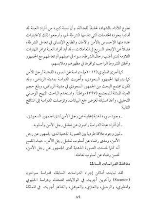 89
‫قد‬ ‫العينة‬ ‫أفراد‬ ‫من‬ ‫كبرية‬ ‫نسبة‬ ‫وأن‬ ،‫للعدالة‬ ً‫ا‬‫حتقيق‬ ‫بالشهادة‬ ‫لألداء‬ ‫تطوع‬
‫العتبارات‬ ‫ذلك‬ ‫وأرجعوا‬ ،‫هلم‬ ‫الرشطة‬ ‫تقدمها‬ ‫التي‬ ‫اخلدمات‬ ‫بجودة‬ ‫أفادوا‬
،‫الرشطة‬ ‫تعامل‬ ‫يف‬ ‫اإلنساين‬ ‫والطابع‬ ‫واألمان‬ ‫باألمن‬ ‫اإلحساس‬ ‫منها‬ ‫عدة‬
‫املهارات‬ ‫توافر‬ ‫العينة‬ ‫أفراد‬ ‫أيد‬ ‫وقد‬ ،‫املعامالت‬ ‫يف‬ ‫الرسيع‬ ‫اإلنجاز‬ ‫عن‬ ً‫ال‬‫فض‬
‫اجلمهور‬‫مع‬‫تعاملهم‬‫أو‬‫عملهم‬‫يف‬‫سواء‬،‫الرشطة‬‫رجال‬‫أغلب‬‫لدى‬‫الالزمة‬
.‫ومالبسهم‬ ‫مظهرهم‬ ‫يف‬ ‫توافرها‬ ‫الواجب‬ ‫الرشوط‬ ‫وحتقق‬
‫األمن‬‫لرجل‬‫الذهنية‬‫الصورة‬‫عن‬‫دراسة‬،)‫(2102م‬‫املطريي‬‫أجرى‬‫كام‬
‫وقد‬ ،‫الرياض‬ ‫بمدينة‬ ‫الدراسة‬ ‫جريت‬ُ‫أ‬‫و‬ ،‫السعودي‬ ‫اجلمهور‬ ‫يدركها‬ ‫كام‬
‫حجم‬ ‫وبلغ‬ ،‫الرياض‬ ‫مدينة‬ ‫يف‬ ‫السعودي‬ ‫اجلمهور‬ ‫من‬ ‫البحث‬ ‫جمتمع‬ ‫تكون‬
‫الوصفي‬ ‫املنهج‬ ‫الباحث‬ ‫واستخدم‬ .ً‫ا‬‫مواطن‬ )397( ‫للمجتمع‬ ‫املمثلة‬ ‫العينة‬
‫النتائج‬ ‫إىل‬ ‫الدراسة‬ ‫وتوصلت‬ .‫البيانات‬ ‫مجع‬ ‫لغرض‬ ‫استبانة‬ ‫وأعد‬ ،‫التحلييل‬
:‫التالية‬
.‫السعودي‬ ‫اجلمهور‬ ‫لدى‬ ‫األمن‬ ‫رجل‬ ‫عن‬ ‫إجيابية‬ ‫ذهنية‬ ‫صورة‬ ‫وجود‬ ‫ـ‬
.‫وأسلوبه‬ ‫األمن‬ ‫رجل‬ ‫تعامل‬ ‫عن‬ ‫راضون‬ ‫الدراسة‬ ‫عينة‬ ‫أفراد‬ ‫أن‬ ‫ـ‬
‫رجل‬‫عن‬‫اجلمهور‬‫لدى‬‫الذهنية‬‫الصورة‬‫بني‬‫طردية‬‫عالقة‬‫وجود‬‫تبني‬‫ـ‬
‫اتضح‬ ‫حيث‬ ،‫األمن‬ ‫رجل‬ ‫تعامل‬ ‫أسلوب‬ ‫عن‬ ‫رضاه‬ ‫ومدى‬ ،‫األمن‬
،‫األمن‬ ‫رجل‬ ‫عن‬ ‫اجلمهور‬ ‫لدى‬ ‫الذهنية‬ ‫الصورة‬ ‫حتسنت‬ ‫كلام‬ ‫أنه‬
.‫تعامله‬ ‫أسلوب‬ ‫عن‬ ‫رضاه‬ ‫حتسن‬
‫السابقة‬ ‫الدراسات‬ ‫مناقشة‬
‫سوانتون‬ ‫فدراسة‬ ،‫السابقة‬ ‫الدراسات‬ ‫إجراء‬ ‫أماكن‬ ‫تباينت‬ ‫لقد‬
‫اخلليوي‬ ‫ودراسة‬ ،‫املتحدة‬ ‫الواليات‬ ‫يف‬ ‫أجريت‬ ‫وآخرين‬ )Swanton(
‫اململكة‬ ‫يف‬ ‫أجريت‬ ‫والشاعر‬ ،‫والعوهيل‬ ،‫والعنزي‬ ،‫والرحييل‬ ،‫واملطريي‬
 