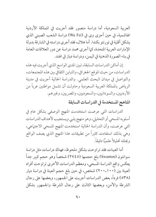 90
‫األردنية‬ ‫اململكة‬ ‫يف‬ ‫أجريت‬ ‫فقد‬ ‫منصور‬ ‫دراسة‬ ‫أما‬ ،‫السعودية‬ ‫العربية‬
‫الذي‬ ‫الصيني‬ ‫الشعب‬ ‫دراسة‬ )Wa Fei( ‫يف‬ ‫وى‬ ‫أجرى‬ ‫حني‬ ‫يف‬ ،‫اهلاشمية‬
‫بدولة‬ ‫الشارقة‬ ‫يف‬ ‫دراسته‬ ‫أجرى‬ ‫فقد‬ ،‫هالل‬ ‫أما‬ .‫بكندا‬ ‫تورنتو‬ ‫يف‬ ‫أقلية‬ ‫يشكل‬
‫العامة‬ ‫العالقات‬ ‫دور‬ ‫عن‬ ‫دراسة‬ ‫حممد‬ ‫أجرى‬ ‫كام‬ ،‫املتحدة‬ ‫العربية‬ ‫اإلمارات‬
.‫اهلند‬ ‫يف‬ ‫دياز‬ ‫ودراسة‬ ،‫اليمن‬ ‫يف‬ ‫الذهنية‬ ‫الصورة‬ ‫بناء‬ ‫يف‬
‫هذه‬ ‫فيه‬ ‫أجريت‬ ‫الذي‬ ‫الواسع‬ ‫املدى‬ ‫تبني‬ ،‫السابقة‬ ‫الدراسات‬ ‫أماكن‬ ‫إن‬
،‫املجتمعات‬ ‫هذه‬ ‫بني‬ ‫الثقايف‬ ‫والتباين‬ ،‫اجلغرايف‬ ‫املوقع‬ ‫حيث‬ ‫من‬ ،‫الدراسات‬
‫مدينة‬ ‫يف‬ ‫أجريت‬ ‫احلالية‬ ‫والدراسة‬ .‫العلمي‬ ‫البحث‬ ‫ميدان‬ ‫يف‬ ‫والتواصل‬
‫من‬ ً‫ا‬‫عرب‬ ‫مواطنني‬ ‫تشمل‬ ‫أن‬ ‫وحاولت‬ ‫السعودية‬ ‫العربية‬ ‫باململكة‬ ‫الرياض‬
.‫وغريهم‬ ،‫واملرصيني‬ ،‫والسعوديني‬ ،‫والسودانيني‬ ،‫األردنيني‬
‫السابقة‬ ‫الدراسات‬ ‫يف‬ ‫املستخدمة‬ ‫املناهج‬
‫يف‬ ‫عام‬ ‫بشكل‬ ‫الوصفي‬ ‫املنهج‬ ‫استخدمت‬ ‫عرضت‬ ‫التي‬ ‫الدراسات‬
‫الدراسات‬‫ألهداف‬‫ويستجيب‬‫يلبي‬‫منهج‬‫وهو‬،‫التحلييل‬‫أو‬‫املسحي‬‫أسلوبه‬
،‫االجتامعي‬ ‫املسحي‬ ‫املنهج‬ ‫استخدمت‬ ‫احلالية‬ ‫الدراسة‬ ‫وأن‬ ،‫عرضت‬ ‫التي‬
‫الواقع‬ ‫يصف‬ ‫الذي‬ ‫املنهج‬ ‫هذا‬ ‫تطبيقات‬ ‫من‬ ً‫ا‬‫كثري‬ ‫استفادت‬ ‫بذلك‬ ‫وهي‬
.ً‫ا‬‫دقيق‬ ‫ا‬ًّ‫ي‬‫علم‬ ً‫ال‬‫حتلي‬ ‫وحيلله‬
‫دراسة‬ ‫مثل‬ ‫دراسات‬ ‫فهناك‬ ،‫ملحوظ‬ ‫بشكل‬ ‫تراوحت‬ ‫فقد‬ ‫العينات‬ ‫أما‬
ً‫ا‬‫جد‬ ‫كبري‬ ‫حجم‬ ‫وهو‬ ً‫ا‬‫شخص‬ )2745( ‫حجمها‬ ‫بلغ‬ )Swanton( ‫سوانتون‬
‫أفراد‬ ‫تراوحت‬ ‫األخرى‬ ‫الدراسات‬ ‫ومعظم‬ ،‫املسحي‬ ‫الدراسة‬ ‫واقع‬ ‫يعكس‬
‫ديار‬ ‫دراسة‬ ‫يف‬ ‫العينة‬ ‫حجم‬ ‫بلغ‬ ‫حني‬ ‫يف‬ ،‫شخص‬ )200‫(001ـ‬ ‫بني‬ ‫العينة‬
‫رجال‬ ‫عىل‬ ‫وبعضها‬ ،‫اجلمهور‬ ‫عىل‬ ‫أجريت‬ ‫الدراسات‬ ‫بعض‬ ،ً‫ا‬‫فرد‬ )538(
‫بشكل‬ ‫واجلمهور‬ ‫الرشطة‬ ‫رجال‬ ‫عىل‬ ‫الثالث‬ ‫وبعضها‬ ،‫واألمن‬ ‫الرشطة‬
 
