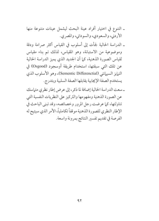92
‫منها‬ ‫متنوعة‬ ‫عينات‬ ‫ليشمل‬ ‫البحث‬ ‫عينة‬ ‫أفراد‬ ‫اختيار‬ ‫يف‬ ‫التنوع‬ ‫ـ‬
.‫واملرصي‬ ،‫والسوداين‬ ،‫والسعودي‬ ،‫األردين‬
‫ودقة‬ ‫رصامة‬ ‫أكثر‬ ‫القياس‬ ‫يف‬ ‫أسلوب‬ ‫إىل‬ ‫جلأت‬ ‫احلالية‬ ‫الدراسة‬ ‫ـ‬
‫مقياس‬ ‫بناء‬ ‫تم‬ ‫لذلك‬ ،‫املقياس‬ ‫وهو‬ ،‫االستبانة‬ ‫من‬ ‫وموضوعية‬
‫احلالية‬ ‫الدراسة‬ ‫يميز‬ ‫الذي‬ ‫اجلديد‬ ‫أن‬ ‫كام‬ ،‫الذهنية‬ ‫الصورة‬ ‫لقياس‬
‫يف‬ )Osgood( ‫أوسجود‬ ‫طريقة‬ ‫استخدام‬ ،‫سبقتها‬ ‫التي‬ ‫تلك‬ ‫عن‬
‫الذي‬ ‫األسلوب‬ ‫وهو‬ ،)Sementic Differenctial( ‫السيامنتي‬ ‫التاميز‬
.‫وبتدرج‬ ‫السلبية‬ ‫الصفة‬ ‫يقابلها‬ ‫اإلجيابية‬ ‫الصفة‬ ‫يستخدم‬
‫متامسك‬ ‫نظري‬ ‫إطار‬ ‫عرض‬ ‫إىل‬ ،‫ذكر‬ ‫ملا‬ ‫إضافة‬ ‫احلالية‬ ‫الدراسة‬ ‫سعت‬ ‫ـ‬
‫التي‬ ‫النفسية‬ ‫النظريات‬ ‫عىل‬ ‫والرتكيز‬ ‫ومفهومها‬ ‫الذهنية‬ ‫الصورة‬ ‫عن‬
‫يف‬ ‫الباحث‬ ‫تبنى‬ ‫وقد‬ ،‫وخصائصه‬ ‫املرور‬ ‫رجل‬ ‫عرضت‬ ‫كام‬ ،‫تناولتها‬
‫له‬ ‫سيتيح‬ ‫الذي‬ ‫األمر‬ ،ً‫ا‬‫تكاملي‬ ً‫ا‬‫موقف‬ ‫الذهنية‬ ‫للصورة‬ ‫النظري‬ ‫اإلطار‬
.‫واسعة‬ ‫بمرونة‬ ‫النتائج‬ ‫تفسري‬ ‫تقديم‬ ‫يف‬ ‫الفرصة‬
 