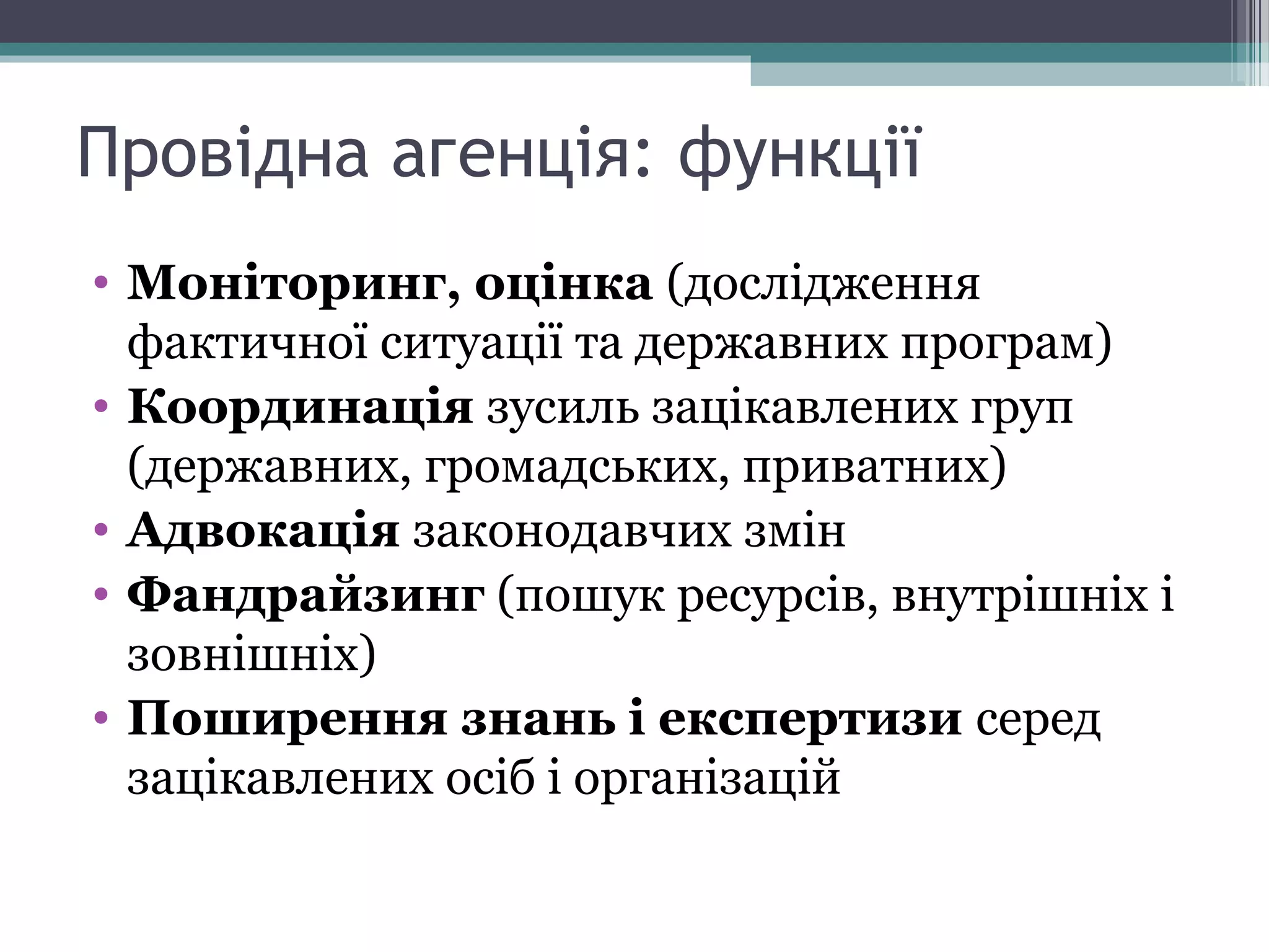 • Моніторинг, оцінка (дослідження
фактичної ситуації та державних програм)
• Координація зусиль зацікавлених груп
(державних, громадських, приватних)
• Адвокація законодавчих змін
• Фандрайзинг (пошук ресурсів, внутрішніх і
зовнішніх)
• Поширення знань і експертизи серед
зацікавлених осіб і організацій
Провідна агенція: функції
 