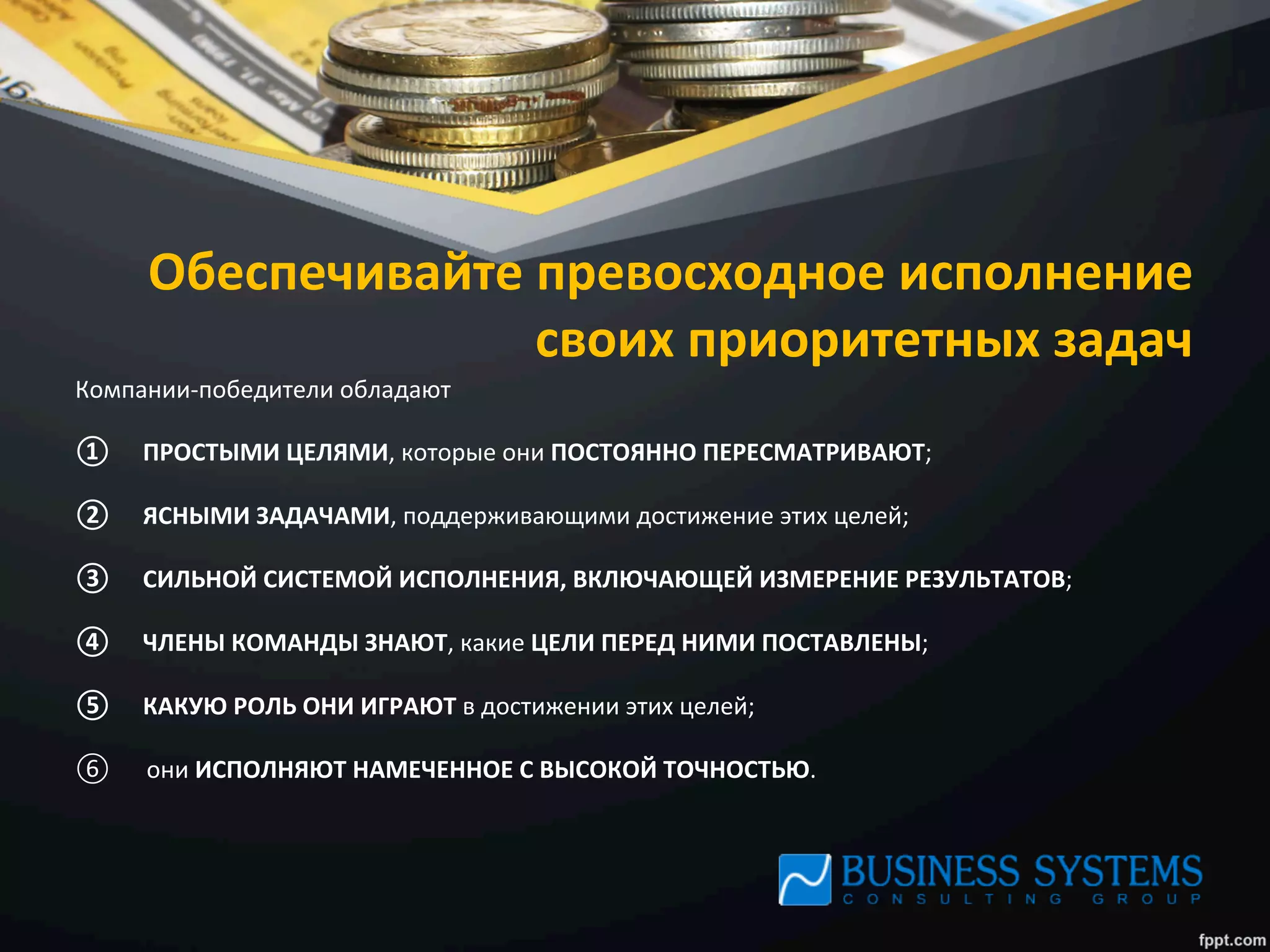 Обеспечивайте	
  превосходное	
  исполнение	
  
своих	
  приоритетных	
  задач	
  
Компании-­‐победители	
  обладают	
  
①  ПРОСТЫМИ	
  ЦЕЛЯМИ,	
  которые	
  они	
  ПОСТОЯННО	
  ПЕРЕСМАТРИВАЮТ;	
  
②  ЯСНЫМИ	
  ЗАДАЧАМИ,	
  поддерживающими	
  достижение	
  этих	
  целей;	
  
③  СИЛЬНОЙ	
  СИСТЕМОЙ	
  ИСПОЛНЕНИЯ,	
  ВКЛЮЧАЮЩЕЙ	
  ИЗМЕРЕНИЕ	
  РЕЗУЛЬТАТОВ;	
  
④  ЧЛЕНЫ	
  КОМАНДЫ	
  ЗНАЮТ,	
  какие	
  ЦЕЛИ	
  ПЕРЕД	
  НИМИ	
  ПОСТАВЛЕНЫ;	
  
⑤  КАКУЮ	
  РОЛЬ	
  ОНИ	
  ИГРАЮТ	
  в	
  достижении	
  этих	
  целей;	
  
⑥  они	
  ИСПОЛНЯЮТ	
  НАМЕЧЕННОЕ	
  С	
  ВЫСОКОЙ	
  ТОЧНОСТЬЮ.	
  
 