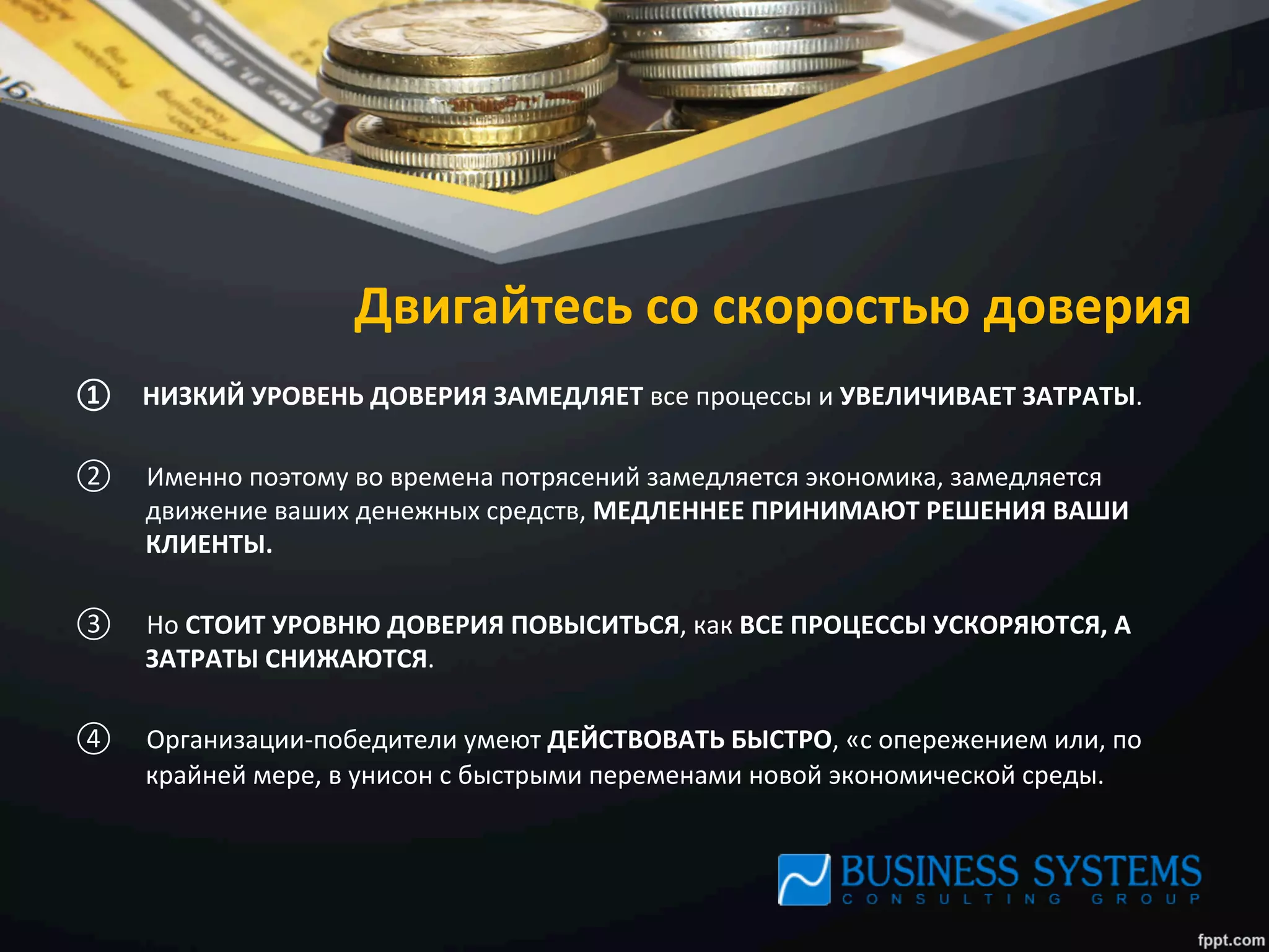 Двигайтесь	
  со	
  скоростью	
  доверия	
  
①  НИЗКИЙ	
  УРОВЕНЬ	
  ДОВЕРИЯ	
  ЗАМЕДЛЯЕТ	
  все	
  процессы	
  и	
  УВЕЛИЧИВАЕТ	
  ЗАТРАТЫ.	
  	
  
②  Именно	
  поэтому	
  во	
  времена	
  потрясений	
  замедляется	
  экономика,	
  замедляется	
  
движение	
  ваших	
  денежных	
  средств,	
  МЕДЛЕННЕЕ	
  ПРИНИМАЮТ	
  РЕШЕНИЯ	
  ВАШИ	
  
КЛИЕНТЫ.	
  	
  
③  Но	
  СТОИТ	
  УРОВНЮ	
  ДОВЕРИЯ	
  ПОВЫСИТЬСЯ,	
  как	
  ВСЕ	
  ПРОЦЕССЫ	
  УСКОРЯЮТСЯ,	
  А	
  
ЗАТРАТЫ	
  СНИЖАЮТСЯ.	
  	
  
④  Организации-­‐победители	
  умеют	
  ДЕЙСТВОВАТЬ	
  БЫСТРО,	
  «с	
  опережением	
  или,	
  по	
  
крайней	
  мере,	
  в	
  унисон	
  с	
  быстрыми	
  переменами	
  новой	
  экономической	
  среды.	
  
 