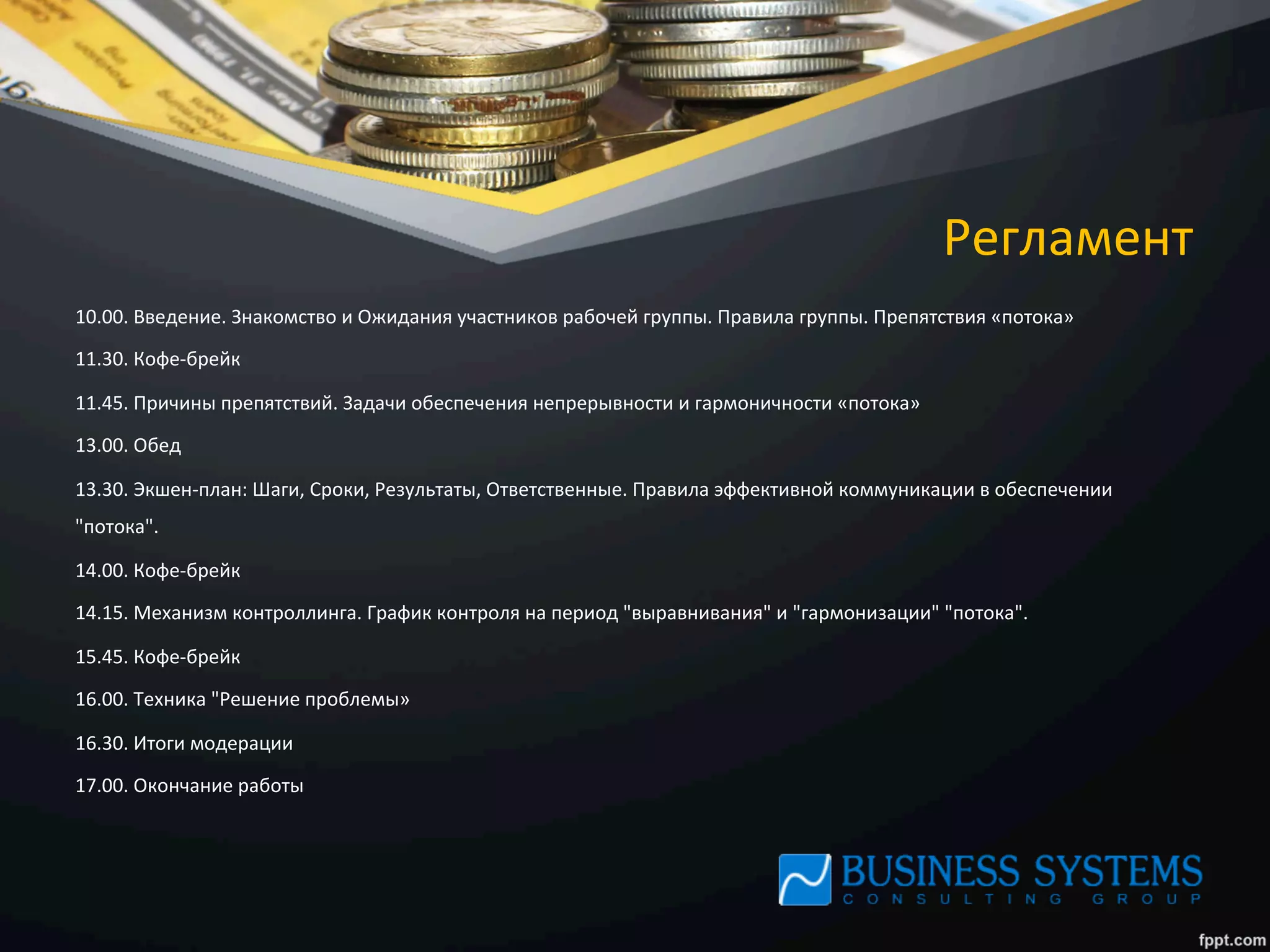 Регламент	
  
10.00.	
  Введение.	
  Знакомство	
  и	
  Ожидания	
  участников	
  рабочей	
  группы.	
  Правила	
  группы.	
  Препятствия	
  «потока»	
  
11.30.	
  Кофе-­‐брейк	
  
11.45.	
  Причины	
  препятствий.	
  Задачи	
  обеспечения	
  непрерывности	
  и	
  гармоничности	
  «потока»	
  
13.00.	
  Обед	
  
13.30.	
  Экшен-­‐план:	
  Шаги,	
  Сроки,	
  Результаты,	
  Ответственные.	
  Правила	
  эффективной	
  коммуникации	
  в	
  обеспечении	
  
"потока".	
  	
  
14.00.	
  Кофе-­‐брейк	
  
14.15.	
  Механизм	
  контроллинга.	
  График	
  контроля	
  на	
  период	
  "выравнивания"	
  и	
  "гармонизации"	
  "потока".	
  	
  
15.45.	
  Кофе-­‐брейк	
  
16.00.	
  Техника	
  "Решение	
  проблемы»	
  
16.30.	
  Итоги	
  модерации	
  
17.00.	
  Окончание	
  работы	
  
	
  
	
  
	
  
 
