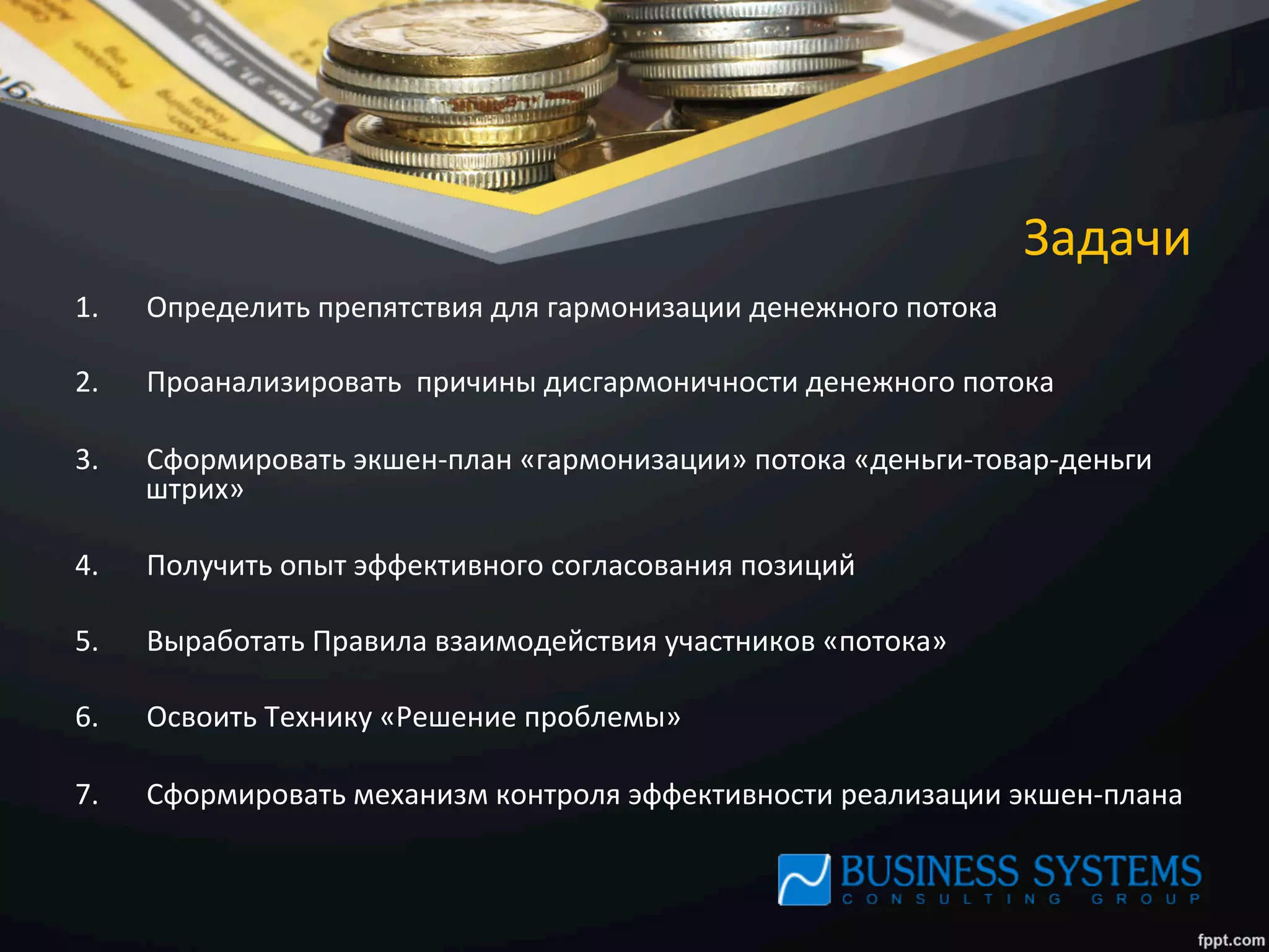 Задачи	
  
1.  Определить	
  препятствия	
  для	
  гармонизации	
  денежного	
  потока	
  
2.  Проанализировать	
  	
  причины	
  дисгармоничности	
  денежного	
  потока	
  
3.  Сформировать	
  экшен-­‐план	
  «гармонизации»	
  потока	
  «деньги-­‐товар-­‐деньги	
  
штрих»	
  
4.  Получить	
  опыт	
  эффективного	
  согласования	
  позиций	
  
5.  Выработать	
  Правила	
  взаимодействия	
  участников	
  «потока»	
  
6.  Освоить	
  Технику	
  «Решение	
  проблемы»	
  
7.  Сформировать	
  механизм	
  контроля	
  эффективности	
  реализации	
  экшен-­‐плана	
  
 