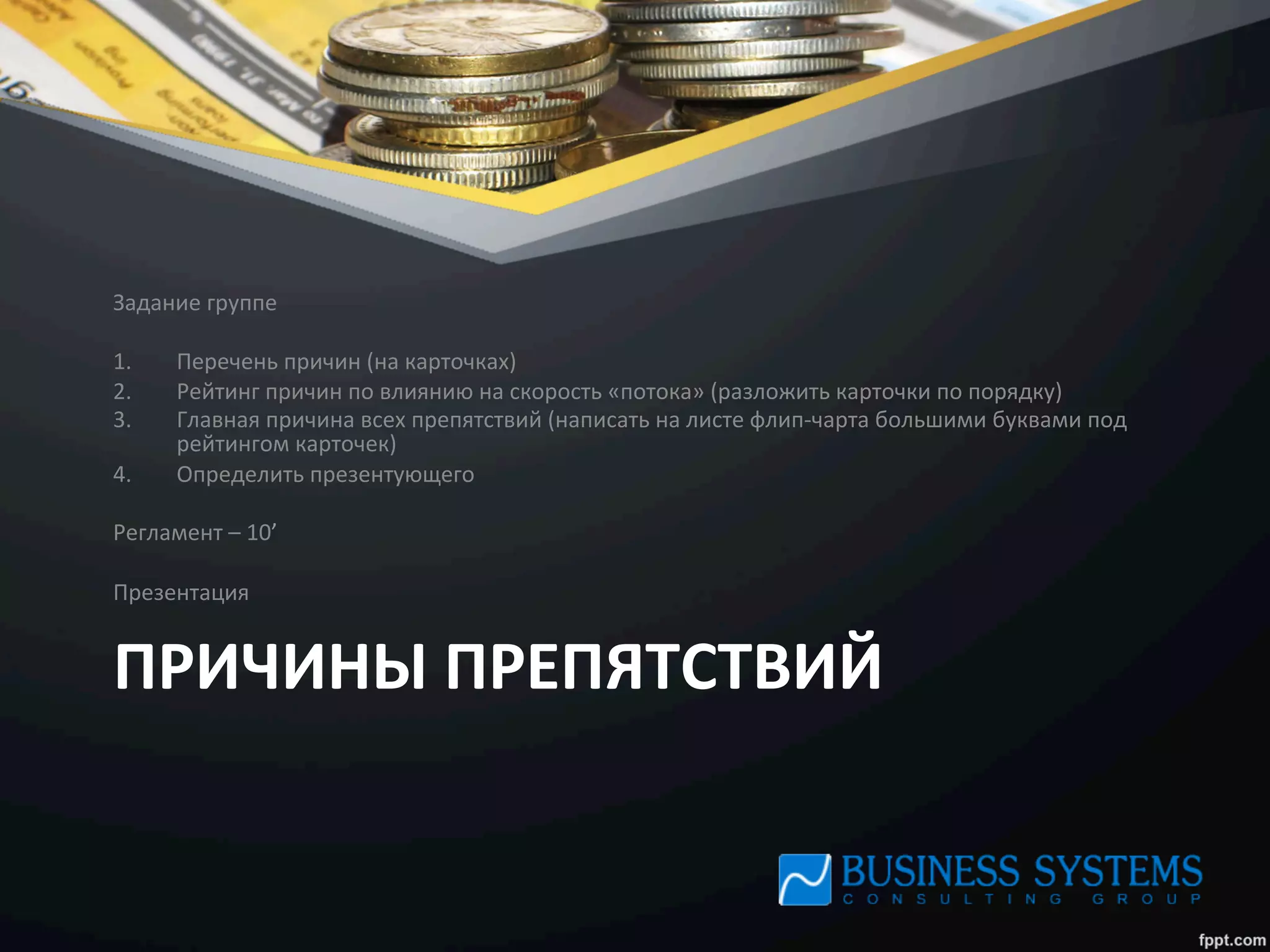 ПРИЧИНЫ	
  ПРЕПЯТСТВИЙ	
  
Задание	
  группе	
  
	
  
1.  Перечень	
  причин	
  (на	
  карточках)	
  
2.  Рейтинг	
  причин	
  по	
  влиянию	
  на	
  скорость	
  «потока»	
  (разложить	
  карточки	
  по	
  порядку)	
  
3.  Главная	
  причина	
  всех	
  препятствий	
  (написать	
  на	
  листе	
  флип-­‐чарта	
  большими	
  буквами	
  под	
  
рейтингом	
  карточек)	
  
4.  Определить	
  презентующего	
  
	
  
Регламент	
  –	
  10’	
  
	
  
Презентация	
  
 