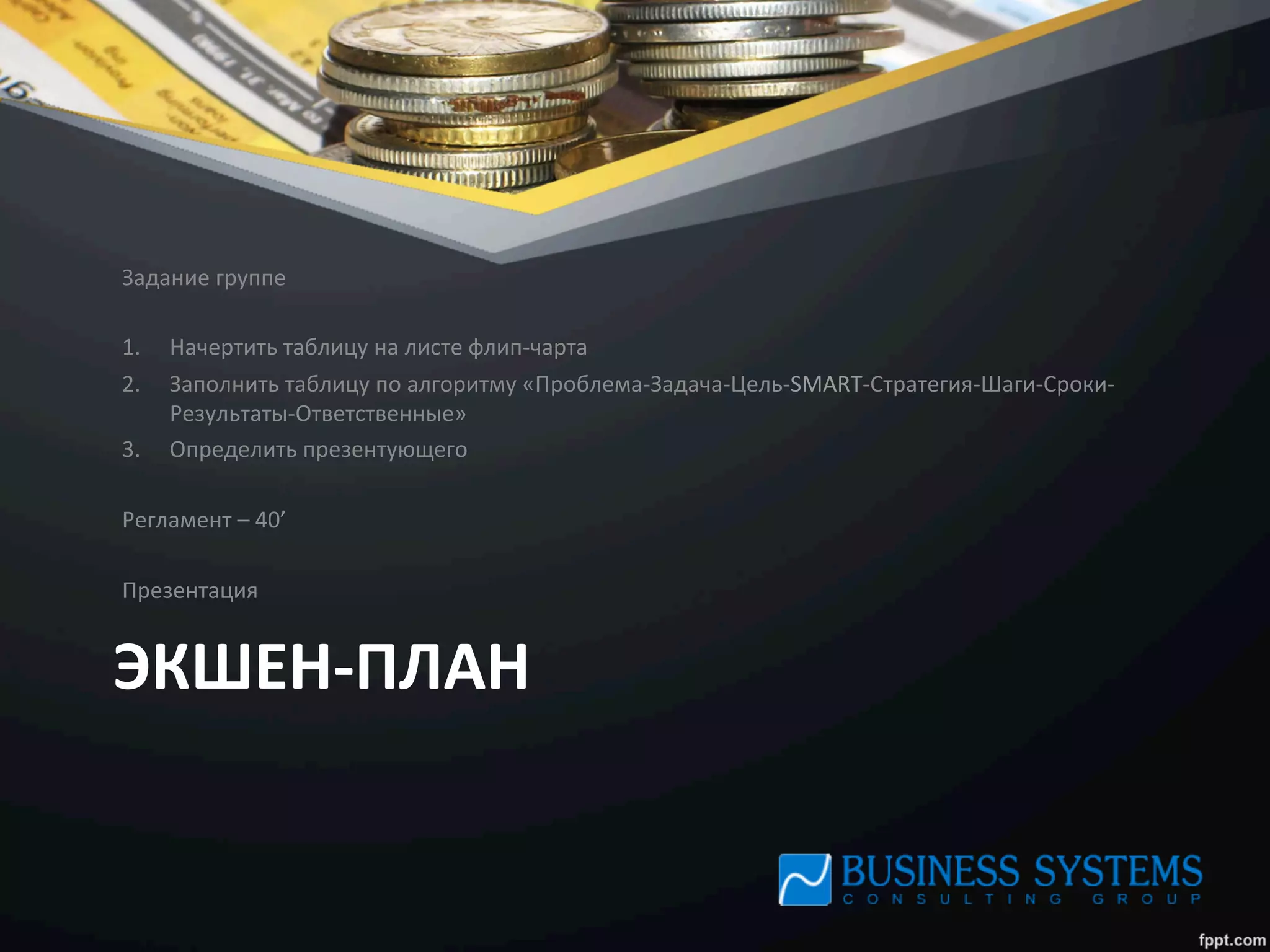ЭКШЕН-­‐ПЛАН	
  
Задание	
  группе	
  
	
  
1.  Начертить	
  таблицу	
  на	
  листе	
  флип-­‐чарта	
  
2.  Заполнить	
  таблицу	
  по	
  алгоритму	
  «Проблема-­‐Задача-­‐Цель-­‐SMART-­‐Стратегия-­‐Шаги-­‐Сроки-­‐
Результаты-­‐Ответственные»	
  
3.  Определить	
  презентующего	
  
	
  
Регламент	
  –	
  40’	
  
	
  
Презентация	
  
 