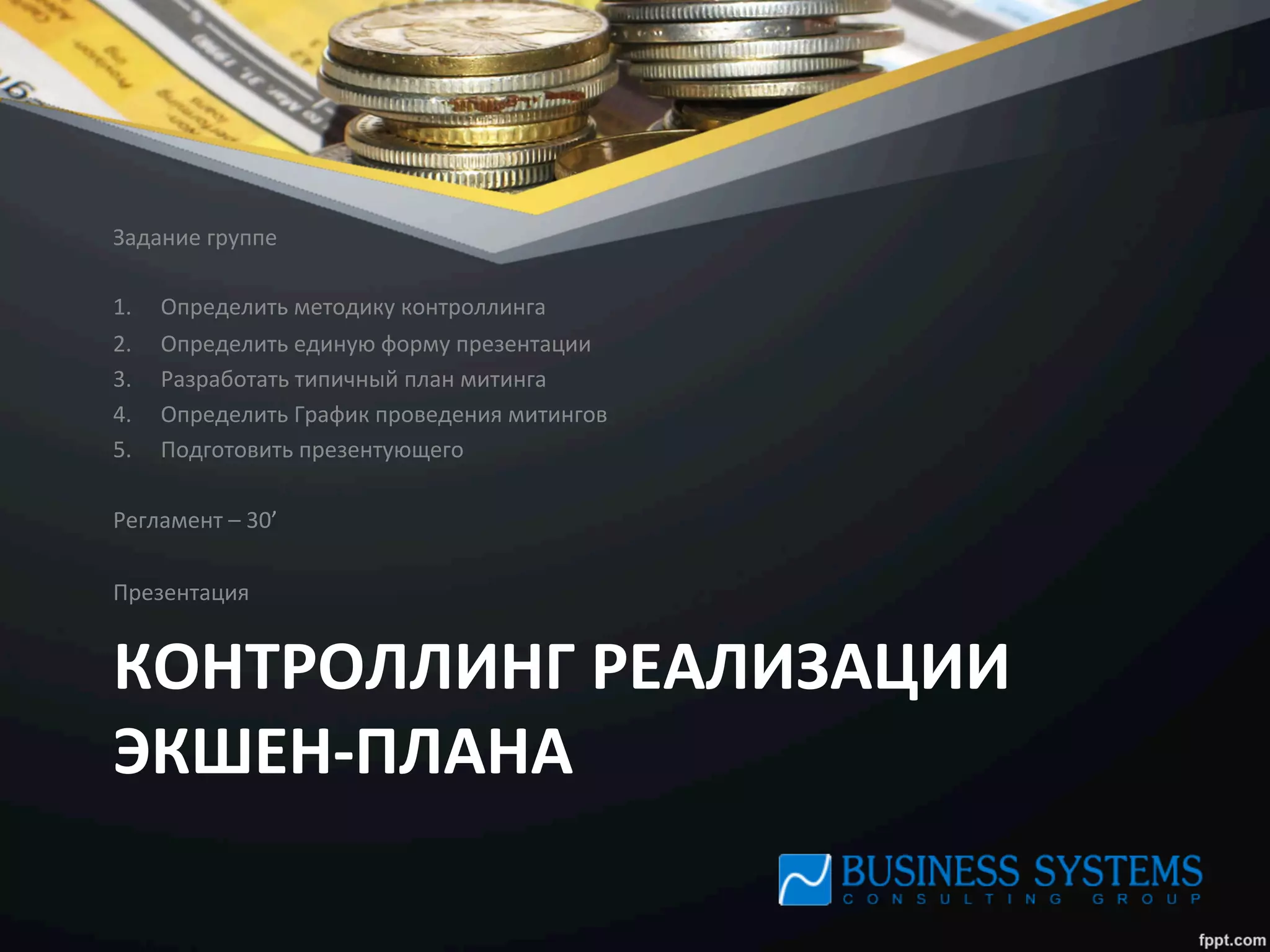 КОНТРОЛЛИНГ	
  РЕАЛИЗАЦИИ	
  
ЭКШЕН-­‐ПЛАНА	
  
Задание	
  группе	
  
	
  
1.  Определить	
  методику	
  контроллинга	
  
2.  Определить	
  единую	
  форму	
  презентации	
  
3.  Разработать	
  типичный	
  план	
  митинга	
  
4.  Определить	
  График	
  проведения	
  митингов	
  
5.  Подготовить	
  презентующего	
  
	
  
Регламент	
  –	
  30’	
  
	
  
Презентация	
  
 