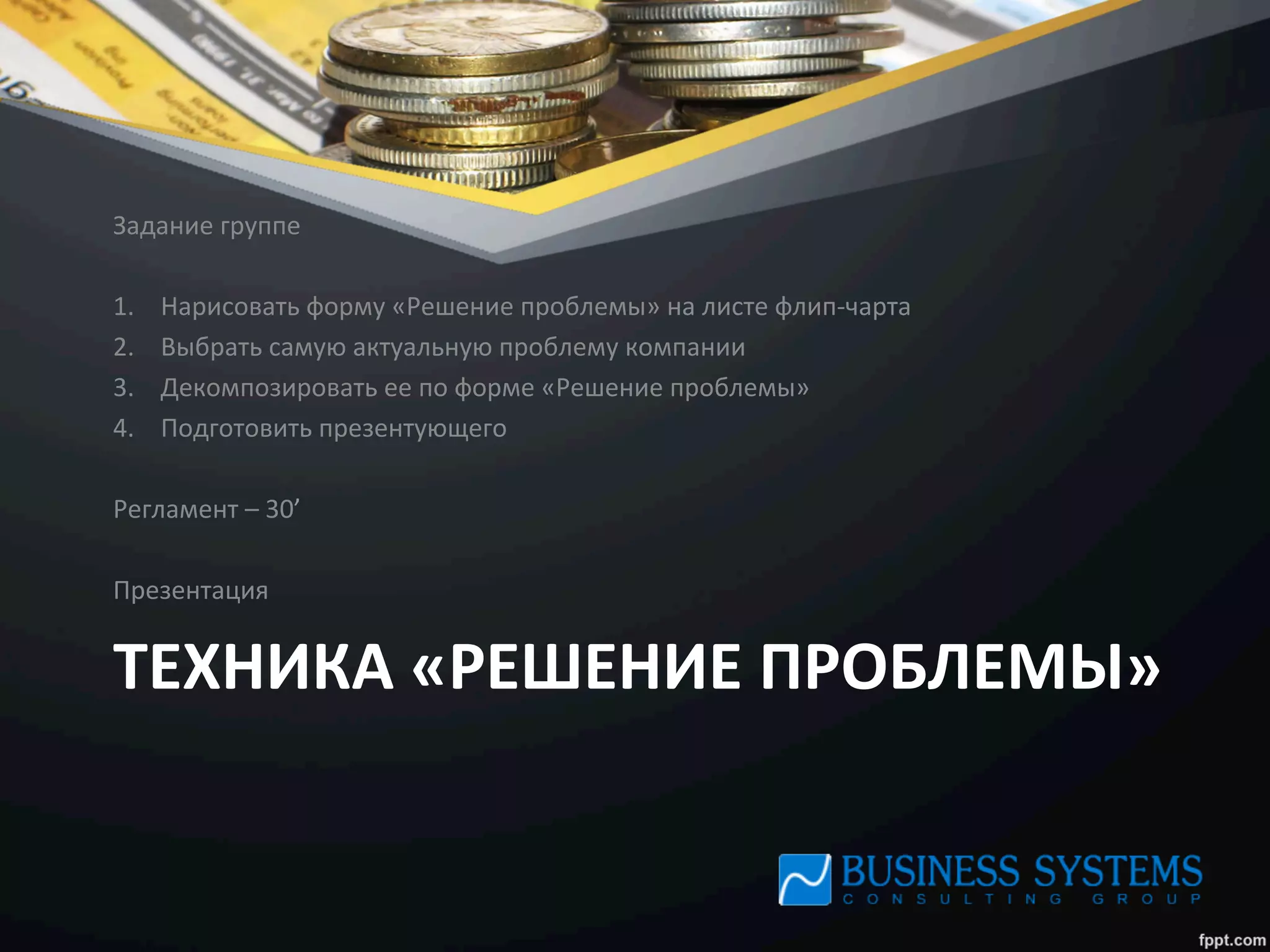 ТЕХНИКА	
  «РЕШЕНИЕ	
  ПРОБЛЕМЫ»	
  
Задание	
  группе	
  
	
  
1.  Нарисовать	
  форму	
  «Решение	
  проблемы»	
  на	
  листе	
  флип-­‐чарта	
  
2.  Выбрать	
  самую	
  актуальную	
  проблему	
  компании	
  
3.  Декомпозировать	
  ее	
  по	
  форме	
  «Решение	
  проблемы»	
  
4.  Подготовить	
  презентующего	
  
	
  
Регламент	
  –	
  30’	
  
	
  
Презентация	
  
 