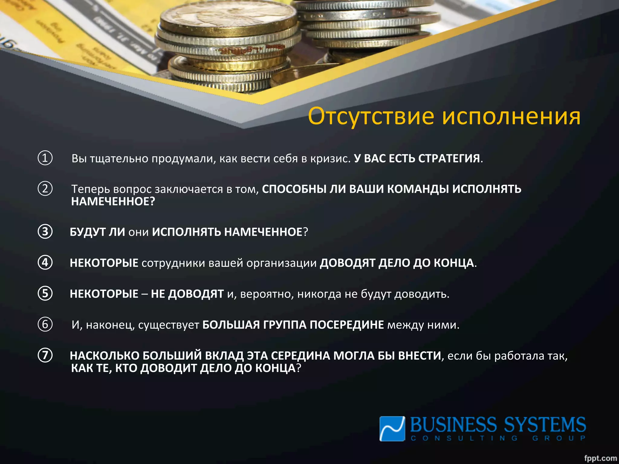 Отсутствие	
  исполнения	
  
①  Вы	
  тщательно	
  продумали,	
  как	
  вести	
  себя	
  в	
  кризис.	
  У	
  ВАС	
  ЕСТЬ	
  СТРАТЕГИЯ.	
  	
  
②  Теперь	
  вопрос	
  заключается	
  в	
  том,	
  СПОСОБНЫ	
  ЛИ	
  ВАШИ	
  КОМАНДЫ	
  ИСПОЛНЯТЬ	
  
НАМЕЧЕННОЕ?	
  	
  
③  БУДУТ	
  ЛИ	
  они	
  ИСПОЛНЯТЬ	
  НАМЕЧЕННОЕ?	
  	
  
④  НЕКОТОРЫЕ	
  сотрудники	
  вашей	
  организации	
  ДОВОДЯТ	
  ДЕЛО	
  ДО	
  КОНЦА.	
  	
  
⑤  НЕКОТОРЫЕ	
  –	
  НЕ	
  ДОВОДЯТ	
  и,	
  вероятно,	
  никогда	
  не	
  будут	
  доводить.	
  	
  
⑥  И,	
  наконец,	
  существует	
  БОЛЬШАЯ	
  ГРУППА	
  ПОСЕРЕДИНЕ	
  между	
  ними.	
  
⑦  НАСКОЛЬКО	
  БОЛЬШИЙ	
  ВКЛАД	
  ЭТА	
  СЕРЕДИНА	
  МОГЛА	
  БЫ	
  ВНЕСТИ,	
  если	
  бы	
  работала	
  так,	
  
КАК	
  ТЕ,	
  КТО	
  ДОВОДИТ	
  ДЕЛО	
  ДО	
  КОНЦА?	
  
 