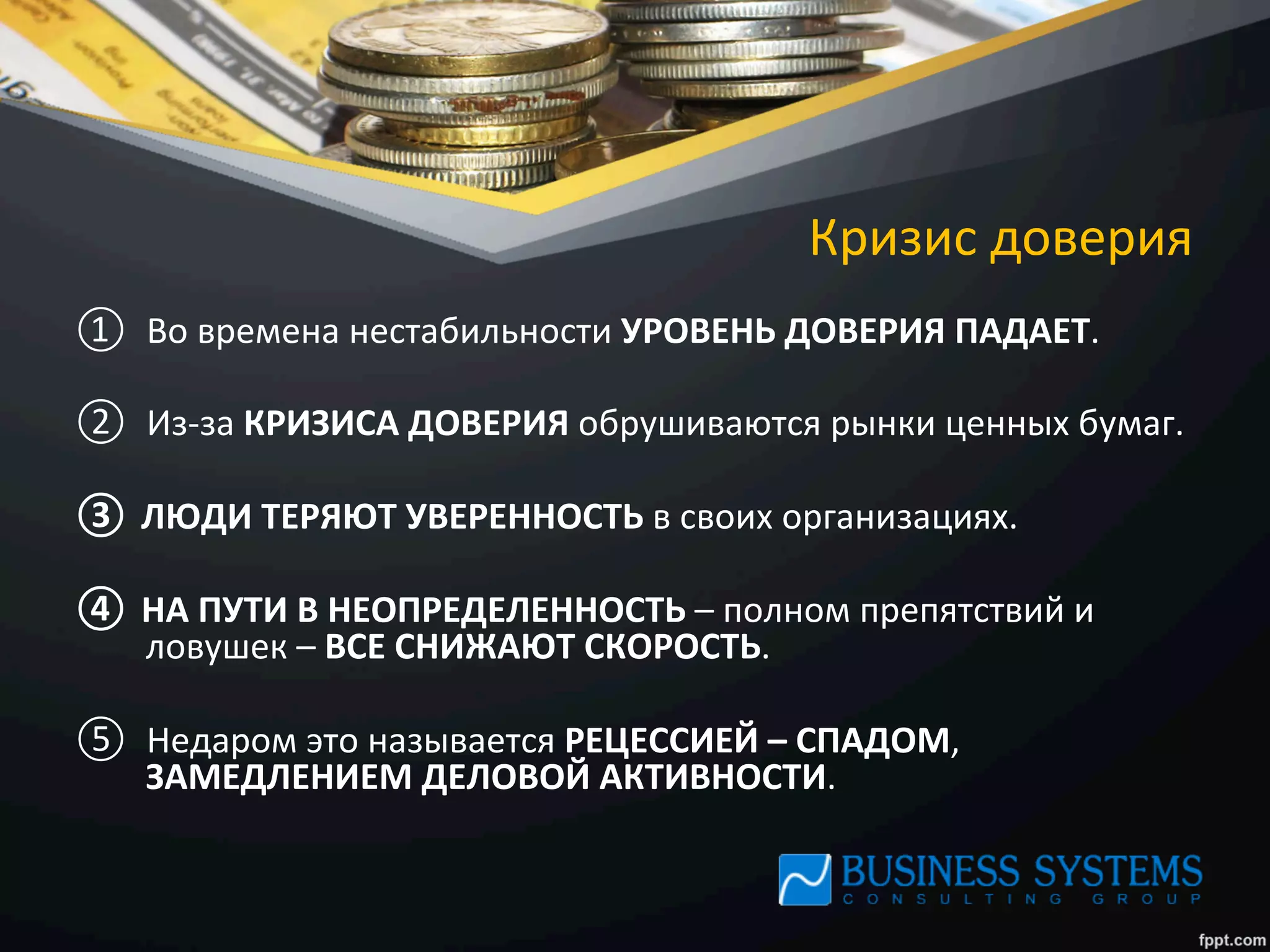 Кризис	
  доверия	
  
①  Во	
  времена	
  нестабильности	
  УРОВЕНЬ	
  ДОВЕРИЯ	
  ПАДАЕТ.	
  	
  
②  Из-­‐за	
  КРИЗИСА	
  ДОВЕРИЯ	
  обрушиваются	
  рынки	
  ценных	
  бумаг.	
  	
  
③  ЛЮДИ	
  ТЕРЯЮТ	
  УВЕРЕННОСТЬ	
  в	
  своих	
  организациях.	
  	
  
④  НА	
  ПУТИ	
  В	
  НЕОПРЕДЕЛЕННОСТЬ	
  –	
  полном	
  препятствий	
  и	
  
ловушек	
  –	
  ВСЕ	
  СНИЖАЮТ	
  СКОРОСТЬ.	
  	
  
⑤  Недаром	
  это	
  называется	
  РЕЦЕССИЕЙ	
  –	
  СПАДОМ,	
  
ЗАМЕДЛЕНИЕМ	
  ДЕЛОВОЙ	
  АКТИВНОСТИ.	
  
 