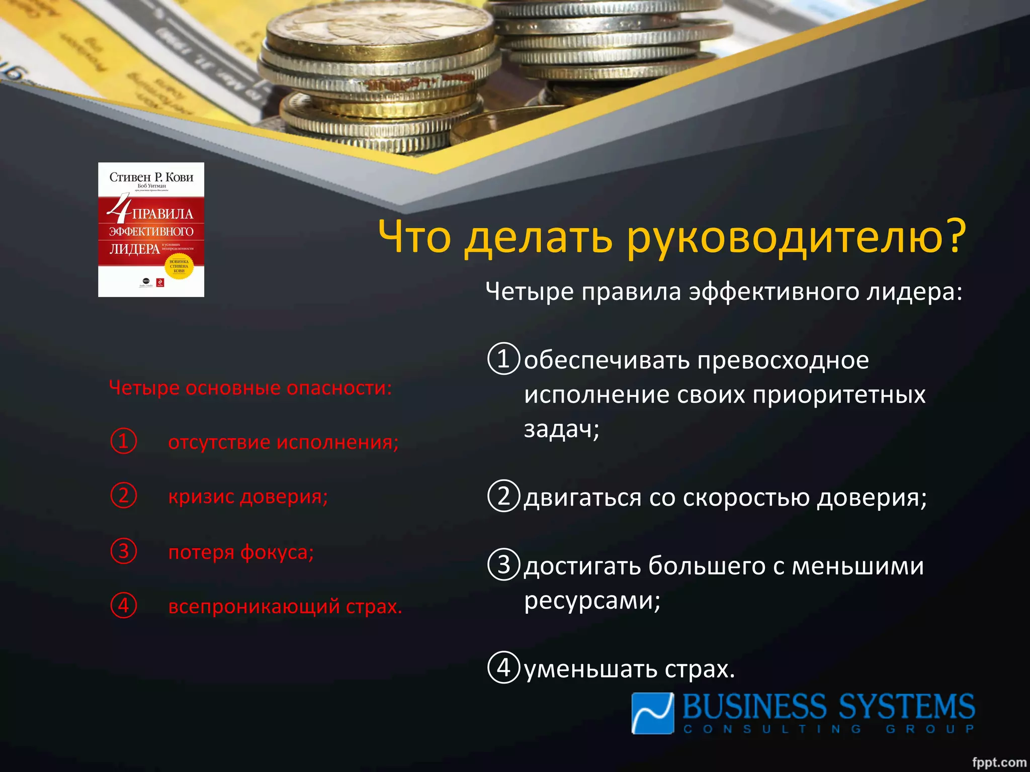 Что	
  делать	
  руководителю?	
  
Четыре	
  основные	
  опасности:	
  
	
  
①  	
  	
  	
  	
  отсутствие	
  исполнения;	
  
②  	
  	
  	
  	
  кризис	
  доверия;	
  
③  	
  	
  	
  	
  потеря	
  фокуса;	
  
④  	
  	
  	
  	
  всепроникающий	
  страх.	
  
Четыре	
  правила	
  эффективного	
  лидера:	
  
	
  
① обеспечивать	
  превосходное	
  
исполнение	
  своих	
  приоритетных	
  
задач;	
  
② двигаться	
  со	
  скоростью	
  доверия;	
  
③ достигать	
  большего	
  с	
  меньшими	
  
ресурсами;	
  
④ уменьшать	
  страх.	
  
 