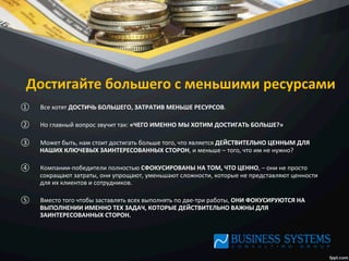Достигайте	
  большего	
  с	
  меньшими	
  ресурсами	
  
①  Все	
  хотят	
  ДОСТИЧЬ	
  БОЛЬШЕГО,	
  ЗАТРАТИВ	
  МЕНЬШЕ	
  РЕСУРСОВ.	
  	
  
②  Но	
  главный	
  вопрос	
  звучит	
  так:	
  «ЧЕГО	
  ИМЕННО	
  МЫ	
  ХОТИМ	
  ДОСТИГАТЬ	
  БОЛЬШЕ?»	
  	
  
③  Может	
  быть,	
  нам	
  стоит	
  достигать	
  больше	
  того,	
  что	
  является	
  ДЕЙСТВИТЕЛЬНО	
  ЦЕННЫМ	
  ДЛЯ	
  
НАШИХ	
  КЛЮЧЕВЫХ	
  ЗАИНТЕРЕСОВАННЫХ	
  СТОРОН,	
  и	
  меньше	
  –	
  того,	
  что	
  им	
  не	
  нужно?	
  	
  
④  Компании-­‐победители	
  полностью	
  СФОКУСИРОВАНЫ	
  НА	
  ТОМ,	
  ЧТО	
  ЦЕННО,	
  –	
  они	
  не	
  просто	
  
сокращают	
  затраты,	
  они	
  упрощают,	
  уменьшают	
  сложности,	
  которые	
  не	
  представляют	
  ценности	
  
для	
  их	
  клиентов	
  и	
  сотрудников.	
  	
  
⑤  Вместо	
  того	
  чтобы	
  заставлять	
  всех	
  выполнять	
  по	
  две-­‐три	
  работы,	
  ОНИ	
  ФОКУСИРУЮТСЯ	
  НА	
  
ВЫПОЛНЕНИИ	
  ИМЕННО	
  ТЕХ	
  ЗАДАЧ,	
  КОТОРЫЕ	
  ДЕЙСТВИТЕЛЬНО	
  ВАЖНЫ	
  ДЛЯ	
  
ЗАИНТЕРЕСОВАННЫХ	
  СТОРОН.	
  
 