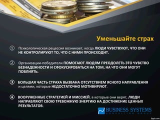 Уменьшайте	
  страх	
  
①  Психологическая	
  рецессия	
  возникает,	
  когда	
  ЛЮДИ	
  ЧУВСТВУЮТ,	
  ЧТО	
  ОНИ	
  
НЕ	
  КОНТРОЛИРУЮТ	
  ТО,	
  ЧТО	
  С	
  НИМИ	
  ПРОИСХОДИТ.	
  	
  
②  Организации-­‐победители	
  ПОМОГАЮТ	
  ЛЮДЯМ	
  ПРЕОДОЛЕТЬ	
  ЭТО	
  ЧУВСТВО	
  
БЕЗНАДЕЖНОСТИ	
  И	
  СФОКУСИРОВАТЬСЯ	
  НА	
  ТОМ,	
  НА	
  ЧТО	
  ОНИ	
  МОГУТ	
  
ПОВЛИЯТЬ.	
  	
  
③  БОЛЬШАЯ	
  ЧАСТЬ	
  СТРАХА	
  ВЫЗВАНА	
  ОТСУТСТВИЕМ	
  ЯСНОГО	
  НАПРАВЛЕНИЯ	
  
и	
  целями,	
  которые	
  НЕДОСТАТОЧНО	
  МОТИВИРУЮТ.	
  	
  
④  ВООРУЖЕННЫЕ	
  СТРАТЕГИЕЙ	
  И	
  МИССИЕЙ,	
  в	
  которые	
  они	
  верят,	
  ЛЮДИ	
  
НАПРАВЛЯЮТ	
  СВОЮ	
  ТРЕВОЖНУЮ	
  ЭНЕРГИЮ	
  НА	
  ДОСТИЖЕНИЕ	
  ЦЕННЫХ	
  
РЕЗУЛЬТАТОВ.	
  
 