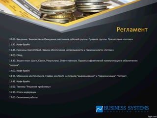 Регламент	
  
10.00.	
  Введение.	
  Знакомство	
  и	
  Ожидания	
  участников	
  рабочей	
  группы.	
  Правила	
  группы.	
  Препятствия	
  «потока»	
  
11.30.	
  Кофе-­‐брейк	
  
11.45.	
  Причины	
  препятствий.	
  Задачи	
  обеспечения	
  непрерывности	
  и	
  гармоничности	
  «потока»	
  
13.00.	
  Обед	
  
13.30.	
  Экшен-­‐план:	
  Шаги,	
  Сроки,	
  Результаты,	
  Ответственные.	
  Правила	
  эффективной	
  коммуникации	
  в	
  обеспечении	
  
"потока".	
  	
  
14.00.	
  Кофе-­‐брейк	
  
14.15.	
  Механизм	
  контроллинга.	
  График	
  контроля	
  на	
  период	
  "выравнивания"	
  и	
  "гармонизации"	
  "потока".	
  	
  
15.45.	
  Кофе-­‐брейк	
  
16.00.	
  Техника	
  "Решение	
  проблемы»	
  
16.30.	
  Итоги	
  модерации	
  
17.00.	
  Окончание	
  работы	
  
	
  
	
  
	
  
 