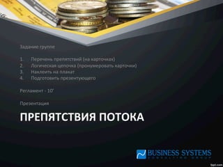 ПРЕПЯТСТВИЯ	
  ПОТОКА	
  
Задание	
  группе	
  
	
  
1.  Перечень	
  препятствий	
  (на	
  карточках)	
  
2.  Логическая	
  цепочка	
  (пронумеровать	
  карточки)	
  
3.  Наклеить	
  на	
  плакат	
  
4.  Подготовить	
  презентующего	
  
	
  
Регламент	
  -­‐	
  10’	
  
	
  
Презентация	
  
 