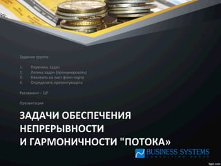 ЗАДАЧИ	
  ОБЕСПЕЧЕНИЯ	
  
НЕПРЕРЫВНОСТИ	
  	
  
И	
  ГАРМОНИЧНОСТИ	
  "ПОТОКА»	
  
Задание	
  группе	
  
1.  Перечень	
  задач	
  
2.  Логика	
  задач	
  (пронумеровать)	
  
3.  Наклеить	
  на	
  лист	
  флип-­‐чарта	
  
4.  Определить	
  презентующего	
  
	
  
Регламент	
  –	
  10’	
  
	
  
Презентация	
  
 