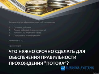 ЧТО	
  НУЖНО	
  СРОЧНО	
  СДЕЛАТЬ	
  ДЛЯ	
  
ОБЕСПЕЧЕНИЯ	
  ПРАВИЛЬНОСТИ	
  
ПРОХОЖДЕНИЯ	
  "ПОТОКА”?	
  
Задание	
  группе	
  «Рекомендации	
  собственникам»	
  
	
  
1.  Срочные	
  действия	
  
2.  Логика	
  действий	
  (пронумеровать)	
  
3.  Наклеить	
  на	
  лист	
  флип-­‐чарта	
  
4.  Определить	
  презентующего	
  
	
  
Регламент	
  –	
  10’	
  
	
  
Презентация	
  
 