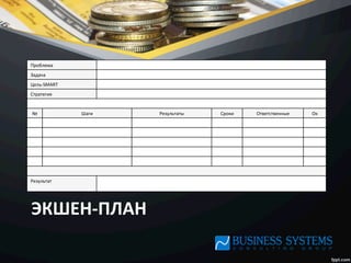 ЭКШЕН-­‐ПЛАН	
  
Проблема	
  
Задача	
  
Цель-­‐SMART	
  
Стратегия	
  
№	
   Шаги	
   Результаты	
   Сроки	
   Ответственные	
   Oк	
  
Результат	
  
	
  
 