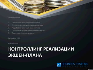 КОНТРОЛЛИНГ	
  РЕАЛИЗАЦИИ	
  
ЭКШЕН-­‐ПЛАНА	
  
Задание	
  группе	
  
	
  
1.  Определить	
  методику	
  контроллинга	
  
2.  Определить	
  единую	
  форму	
  презентации	
  
3.  Разработать	
  типичный	
  план	
  митинга	
  
4.  Определить	
  График	
  проведения	
  митингов	
  
5.  Подготовить	
  презентующего	
  
	
  
Регламент	
  –	
  30’	
  
	
  
Презентация	
  
 