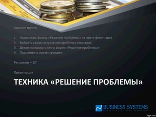 ТЕХНИКА	
  «РЕШЕНИЕ	
  ПРОБЛЕМЫ»	
  
Задание	
  группе	
  
	
  
1.  Нарисовать	
  форму	
  «Решение	
  проблемы»	
  на	
  листе	
  флип-­‐чарта	
  
2.  Выбрать	
  самую	
  актуальную	
  проблему	
  компании	
  
3.  Декомпозировать	
  ее	
  по	
  форме	
  «Решение	
  проблемы»	
  
4.  Подготовить	
  презентующего	
  
	
  
Регламент	
  –	
  30’	
  
	
  
Презентация	
  
 