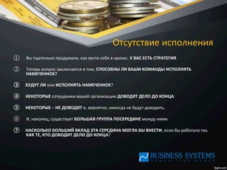 Отсутствие	
  исполнения	
  
①  Вы	
  тщательно	
  продумали,	
  как	
  вести	
  себя	
  в	
  кризис.	
  У	
  ВАС	
  ЕСТЬ	
  СТРАТЕГИЯ.	
  	
  
②  Теперь	
  вопрос	
  заключается	
  в	
  том,	
  СПОСОБНЫ	
  ЛИ	
  ВАШИ	
  КОМАНДЫ	
  ИСПОЛНЯТЬ	
  
НАМЕЧЕННОЕ?	
  	
  
③  БУДУТ	
  ЛИ	
  они	
  ИСПОЛНЯТЬ	
  НАМЕЧЕННОЕ?	
  	
  
④  НЕКОТОРЫЕ	
  сотрудники	
  вашей	
  организации	
  ДОВОДЯТ	
  ДЕЛО	
  ДО	
  КОНЦА.	
  	
  
⑤  НЕКОТОРЫЕ	
  –	
  НЕ	
  ДОВОДЯТ	
  и,	
  вероятно,	
  никогда	
  не	
  будут	
  доводить.	
  	
  
⑥  И,	
  наконец,	
  существует	
  БОЛЬШАЯ	
  ГРУППА	
  ПОСЕРЕДИНЕ	
  между	
  ними.	
  
⑦  НАСКОЛЬКО	
  БОЛЬШИЙ	
  ВКЛАД	
  ЭТА	
  СЕРЕДИНА	
  МОГЛА	
  БЫ	
  ВНЕСТИ,	
  если	
  бы	
  работала	
  так,	
  
КАК	
  ТЕ,	
  КТО	
  ДОВОДИТ	
  ДЕЛО	
  ДО	
  КОНЦА?	
  
 