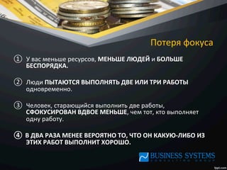 Потеря	
  фокуса	
  
①  У	
  вас	
  меньше	
  ресурсов,	
  МЕНЬШЕ	
  ЛЮДЕЙ	
  и	
  БОЛЬШЕ	
  
БЕСПОРЯДКА.	
  	
  
②  Люди	
  ПЫТАЮТСЯ	
  ВЫПОЛНЯТЬ	
  ДВЕ	
  ИЛИ	
  ТРИ	
  РАБОТЫ	
  
одновременно.	
  	
  
③  Человек,	
  старающийся	
  выполнить	
  две	
  работы,	
  
СФОКУСИРОВАН	
  ВДВОЕ	
  МЕНЬШЕ,	
  чем	
  тот,	
  кто	
  выполняет	
  
одну	
  работу.	
  	
  
④  В	
  ДВА	
  РАЗА	
  МЕНЕЕ	
  ВЕРОЯТНО	
  ТО,	
  ЧТО	
  ОН	
  КАКУЮ-­‐ЛИБО	
  ИЗ	
  
ЭТИХ	
  РАБОТ	
  ВЫПОЛНИТ	
  ХОРОШО.	
  
 