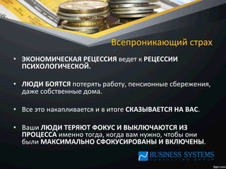 Всепроникающий	
  страх	
  
•  ЭКОНОМИЧЕСКАЯ	
  РЕЦЕССИЯ	
  ведет	
  к	
  РЕЦЕССИИ	
  
ПСИХОЛОГИЧЕСКОЙ.	
  	
  
•  ЛЮДИ	
  БОЯТСЯ	
  потерять	
  работу,	
  пенсионные	
  сбережения,	
  
даже	
  собственные	
  дома.	
  	
  
•  Все	
  это	
  накапливается	
  и	
  в	
  итоге	
  СКАЗЫВАЕТСЯ	
  НА	
  ВАС.	
  	
  
•  Ваши	
  ЛЮДИ	
  ТЕРЯЮТ	
  ФОКУС	
  И	
  ВЫКЛЮЧАЮТСЯ	
  ИЗ	
  
ПРОЦЕССА	
  именно	
  тогда,	
  когда	
  вам	
  нужно,	
  чтобы	
  они	
  
были	
  МАКСИМАЛЬНО	
  СФОКУСИРОВАНЫ	
  И	
  ВКЛЮЧЕНЫ.	
  
 