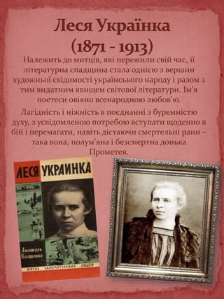 Належить до митців, які пережили свій час, її
літературна спадщина стала однією з вершин
художньої свідомості українського народу і разом з
тим видатним явищем світової літератури. Ім’я
поетеси овіяно всенародною любов’ю.
Лагідність і ніжність в поєднанні з буремністю
духу, з усвідомленою потребою вступати щоденно в
бій і перемагати, навіть дістаючи смертельні рани –
така вона, полум’яна і безсмертна донька
Прометея.
 