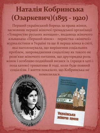 Перший український борець за права жінки,
засновник першої жіночої громадської організації
«Товариство руських женщин», видавець жіночого
альманаха «Перший вінок» - первістка «жіночої»
журналістики в Україні та ще й перша жінка в світі,
яка наголошувала, що вирішення соціальних
проблем, запровадження соціалізму як такого не
розв’яже жіночого питання, що другорядна роль
жінок і особливо подвійний визиск їх (праця в хаті і
поза хатою) триватиме й тоді, коли буде повний
соціалізм. І життя показало, що Кобринська не
помилилася.
 