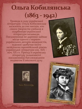 Троянда в саду української
літератури. Ольга Кобилянська
належить до тих митців, хто
своєю творчістю увійшов в
скарбницю української
літератури назавжди.
Письменниця не даремно займає
місце одного з перших
українських авторів-модерністів,
художні здобутки якого
засвідчили європейський рівень
української літератури кін. XIX –
поч. XX ст. Прихід в українську
літературу талановитої
письменниці був своєрідним
подвигом її високого духу.
 