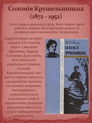 Сила і краса людського духу, його творчі злети
роблять людину безсмертною, розмах її
духовних крил неосяжним, безмежним.
Серед великих акторів і
співаків XX століття
поруч з іменами
Шаляпіна, Карузо,
Елеонори Дузе стоїть
ім’я геніальної
української співачки
Соломії
Крушельницької, чиє
життя-горіння минало у
складний час великих
суспільних потрясінь,
чия відданість і
самопосвята музі
класичного співу й
надзвичайне природне
дарування вивело її у
сузір’я найвидатніших
голосів світу.
 