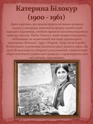 Диво-картини, що демонструють втілення цікавого
задуму у своєрідну живописну форму самобутньої
народної художниці, глибоко вразили всесвітньовідомого
майстра пензля, Пабло Пікассо, який назвав геніальною,
побачивши на колективній виставці українського
мистецтва «Юнеско - 1957» (Париж, Лувр) вісім її робіт.
Всією душею художниця відчувала красу рідного краю. Це
дало їй можливість створити узагальнений, символічний
образ поетичної української природи з характерними для
неї квітами, краєвидами.
 