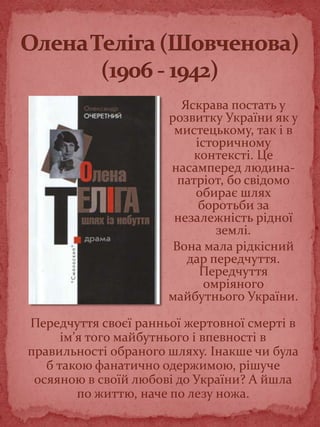 Яскрава постать у
розвитку України як у
мистецькому, так і в
історичному
контексті. Це
насамперед людина-
патріот, бо свідомо
обирає шлях
боротьби за
незалежність рідної
землі.
Вона мала рідкісний
дар передчуття.
Передчуття
омріяного
майбутнього України.
Передчуття своєї ранньої жертовної смерті в
ім’я того майбутнього і впевності в
правильності обраного шляху. Інакше чи була
б такою фанатично одержимою, рішуче
осяяною в своїй любові до України? А йшла
по життю, наче по лезу ножа.
 