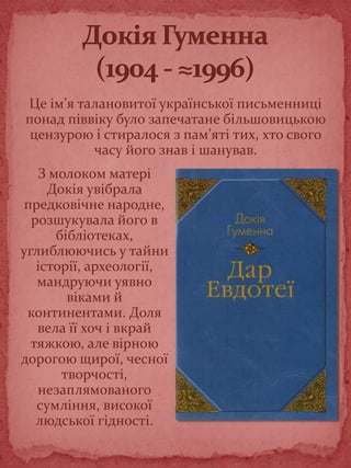 З молоком матері
Докія увібрала
предковічне народне,
розшукувала його в
бібліотеках,
углиблюючись у тайни
історії, археології,
мандруючи уявно
віками й
континентами. Доля
вела її хоч і вкрай
тяжкою, але вірною
дорогою щирої, чесної
творчості,
незаплямованого
сумління, високої
людської гідності.
Це ім’я талановитої української письменниці
понад піввіку було запечатане більшовицькою
цензурою і стиралося з пам’яті тих, хто свого
часу його знав і шанував.
 