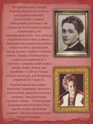 На протязі всієї історії
України багато хто з них в
культурно-освітній,
політичній, і навіть
військовій діяльності не
тільки не поступались перед
чоловіками, а й
перевершували їх. Але завжди
на різних життєвих шляхах і
перехрестях українська жінка
стояла на боці милосердя,
несла велику любов і сімейне
тепло. Поряд з Богоматір’ю –
символом найвищого і
світлого – український народ
шанує земну жінку, яка
уособлює в собі не тільки
високу культуру, а й безмежну
сердечність і чулість.
Героїні нашої виставки –
княгиня і князівна, козачка і
шляхтичка, просвітителька і
селянка, письменниця,
митець, вчена… У їхніх долях
віддзеркалюється доля всіх
наших жінок протягом
славної і багатостраждальної
історії України.
 