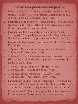 1. Блаватская Е.П. Заколдованная жизнь (рассказанная
гусиным пером) / Е.П.Блаватская.- Днепропетровск,
ДИАТО «Южная Пальмира», 1991. - 47с.
2. Брандис Е. Марко Вовчок / Евг.Брандис. – М.: Молодая
гвардия, 1968. – 336с. – (Жизнь замечательных людей.
Серия биографий; вып. 19 (460).
3. Врублевська В. Соломія Крушельницька: [Роман-
біографія] / Валерія Врублевська. – К.: Молодь, 1979. –
(Серія біографічних творів. Уславлені імена; вип.45).
4. Гуменна Д. Дар Евдотеї. Іспит пам’яті / Докія Гуменна. –
К.: Дніпро, 2004. – 520с.
5. Забужко О.Казка про калинову сопілку / Оксана
Забужко. – К.: Факт, 2000. – 84с.
6. Забужко О. Польові дослідження з українського сексу:
[Роман] / Оксана Забужко. – [3-тє вид., стереотип.]. –
К.: Факт, 2000. - 116с.
7. Загребельний П. Євпраксія : [Роман] / Павло
Загребельний. – К.: Дніпро, 1987. – 319с.
8. Загребельний П. Роксолана: [Роман] / Павло
Загребельний. – Х.: Прапор, 1997. – 672с.
9. Кагарлицький М.Ф. Оксана Петрусенко: [Біографічна
повість] / М.Ф. Кагарлицький. – К.: Молодь, 1983. – 256с.
– (Серія біографічних творів. Уславлені імена; вип.56).
10. Кобилянська О. Вибрані твори / Ольга Кобилянська. –
К.: Держ. видав. Художньої літератури, 1952. – 359с.
 