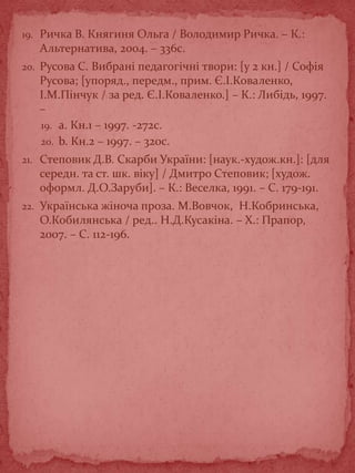 19. Ричка В. Княгиня Ольга / Володимир Ричка. – К.:
Альтернатива, 2004. – 336с.
20. Русова С. Вибрані педагогічні твори: [у 2 кн.] / Софія
Русова; [упоряд., передм., прим. Є.І.Коваленко,
І.М.Пінчук / за ред. Є.І.Коваленко.] – К.: Либідь, 1997.
–
19. a. Кн.1 – 1997. -272с.
20. b. Кн.2 – 1997. – 320с.
21. Степовик Д.В. Скарби України: [наук.-худож.кн.]: [для
середн. та ст. шк. віку] / Дмитро Степовик; [худож.
оформл. Д.О.Заруби]. – К.: Веселка, 1991. – С. 179-191.
22. Українська жіноча проза. М.Вовчок, Н.Кобринська,
О.Кобилянська / ред.. Н.Д.Кусакіна. – Х.: Прапор,
2007. – С. 112-196.
 