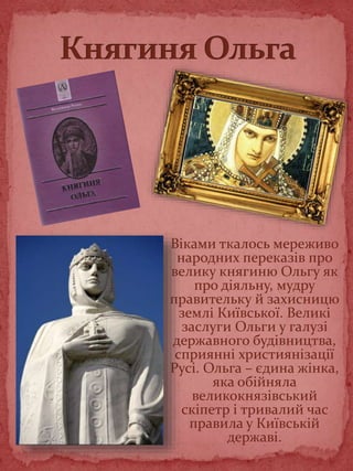 Віками ткалось мереживо
народних переказів про
велику княгиню Ольгу як
про діяльну, мудру
правительку й захисницю
землі Київської. Великі
заслуги Ольги у галузі
державного будівництва,
сприянні християнізації
Русі. Ольга – єдина жінка,
яка обійняла
великокнязівський
скіпетр і тривалий час
правила у Київській
державі.
 