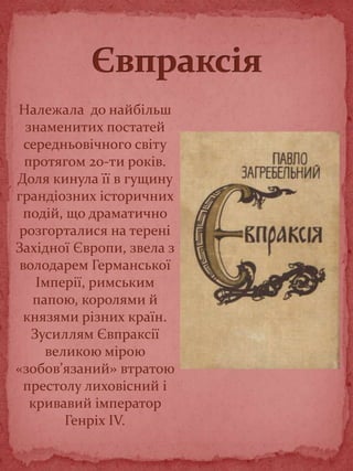 Належала до найбільш
знаменитих постатей
середньовічного світу
протягом 20-ти років.
Доля кинула її в гущину
грандіозних історичних
подій, що драматично
розгорталися на терені
Західної Європи, звела з
володарем Германської
Імперії, римським
папою, королями й
князями різних країн.
Зусиллям Євпраксії
великою мірою
«зобов’язаний» втратою
престолу лиховісний і
кривавий імператор
Генріх IV.
 