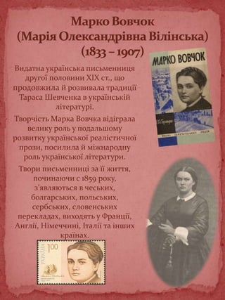 Видатна українська письменниця
другої половини XIX ст., що
продовжила й розвивала традиції
Тараса Шевченка в українській
літературі.
Творчість Марка Вовчка відіграла
велику роль у подальшому
розвитку української реалістичної
прози, посилила й міжнародну
роль української літератури.
Твори письменниці за її життя,
починаючи с 1859 року,
з’являються в чеських,
болгарських, польських,
сербських, словенських
перекладах, виходять у Франції,
Англії, Німеччині, Італії та інших
країнах.
 
