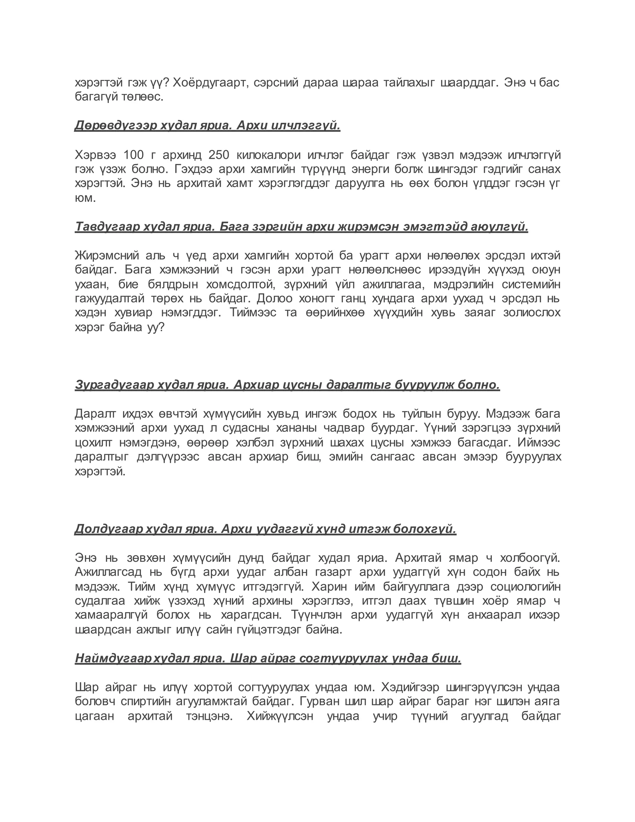 хэрэгтэй гэж үү? Хоёрдугаарт, сэрсний дараа шараа тайлахыг шаарддаг. Энэ ч бас
багагүй төлөөс.
Дөрөвдүгээр худал яриа. Архи илчлэггүй.
Хэрвээ 100 г архинд 250 килокалори илчлэг байдаг гэж үзвэл мэдээж илчлэггүй
гэж үзэж болно. Гэхдээ архи хамгийн түрүүнд энерги болж шингэдэг гэдгийг санах
хэрэгтэй. Энэ нь архитай хамт хэрэглэгддэг даруулга нь өөх болон үлддэг гэсэн үг
юм.
Тавдугаар худал яриа. Бага зэргийн архи жирэмсэн эмэгтэйд аюулгүй.
Жирэмсний аль ч үед архи хамгийн хортой ба урагт архи нөлөөлөх эрсдэл ихтэй
байдаг. Бага хэмжээний ч гэсэн архи урагт нөлөөлснөөс ирээдүйн хүүхэд оюун
ухаан, бие бялдрын хомсдолтой, зүрхний үйл ажиллагаа, мэдрэлийн системийн
гажуудалтай төрөх нь байдаг. Долоо хоногт ганц хундага архи уухад ч эрсдэл нь
хэдэн хувиар нэмэгддэг. Тиймээс та өөрийнхөө хүүхдийн хувь заяаг золиослох
хэрэг байна уу?
Зургадугаар худал яриа. Архиар цусны даралтыг бууруулж болно.
Даралт ихдэх өвчтэй хүмүүсийн хувьд ингэж бодох нь туйлын буруу. Мэдээж бага
хэмжээний архи уухад л судасны хананы чадвар буурдаг. Үүний зэрэгцээ зүрхний
цохилт нэмэгдэнэ, өөрөөр хэлбэл зүрхний шахах цусны хэмжээ багасдаг. Иймээс
даралтыг дэлгүүрээс авсан архиар биш, эмийн сангаас авсан эмээр бууруулах
хэрэгтэй.
Долдугаар худал яриа. Архи уудаггүй хүнд итгэж болохгүй.
Энэ нь зөвхөн хүмүүсийн дунд байдаг худал яриа. Архитай ямар ч холбоогүй.
Ажиллагсад нь бүгд архи уудаг албан газарт архи уудаггүй хүн содон байх нь
мэдээж. Тийм хүнд хүмүүс итгэдэггүй. Харин ийм байгууллага дээр социологийн
судалгаа хийж үзэхэд хүний архины хэрэглээ, итгэл даах түвшин хоёр ямар ч
хамааралгүй болох нь харагдсан. Түүнчлэн архи уудаггүй хүн анхаарал ихээр
шаардсан ажлыг илүү сайн гүйцэтгэдэг байна.
Наймдугаархудал яриа. Шар айраг согтууруулах ундаа биш.
Шар айраг нь илүү хортой согтууруулах ундаа юм. Хэдийгээр шингэрүүлсэн ундаа
боловч спиртийн агууламжтай байдаг. Гурван шил шар айраг бараг нэг шилэн аяга
цагаан архитай тэнцэнэ. Хийжүүлсэн ундаа учир түүний агуулгад байдаг
 