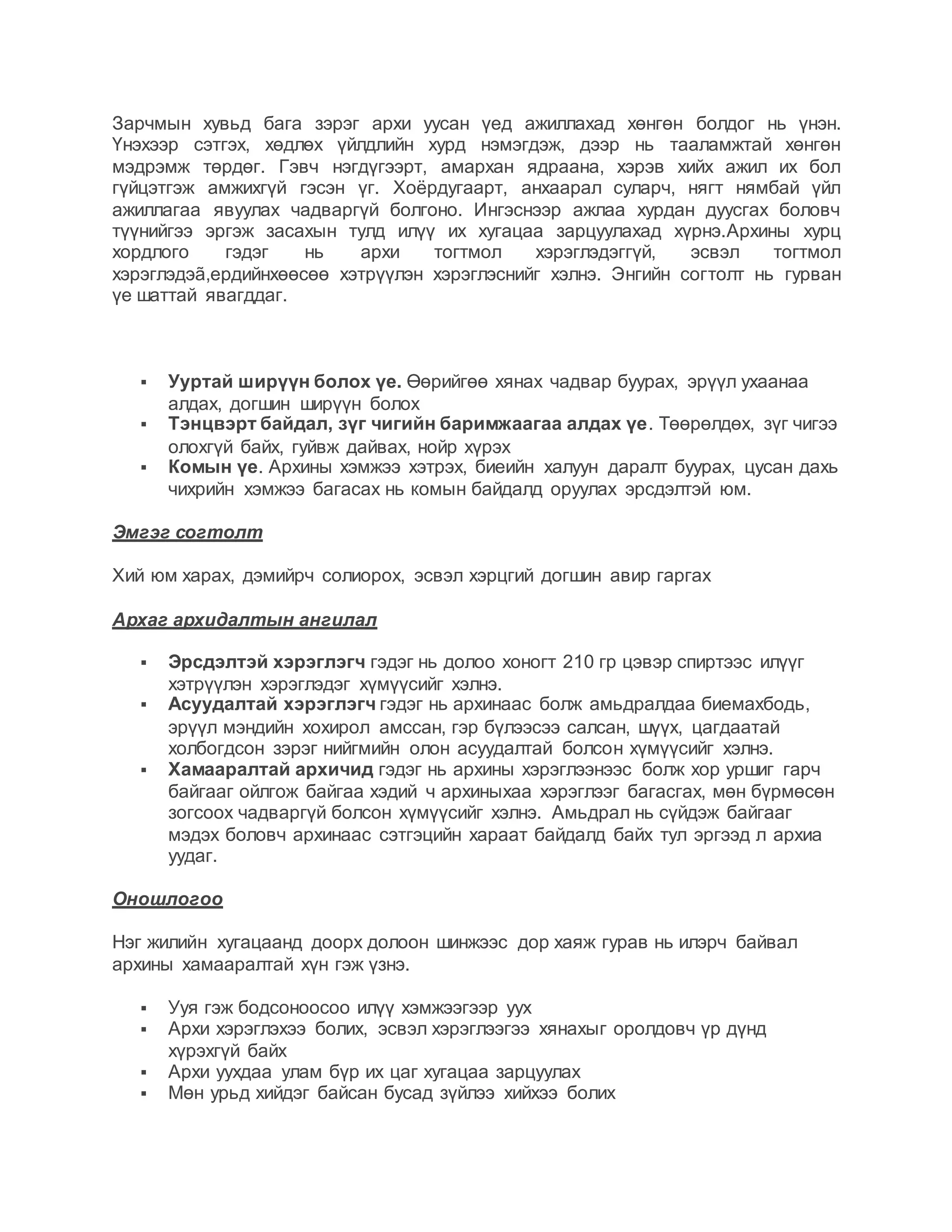 Зарчмын хувьд бага зэрэг архи уусан үед ажиллахад хөнгөн болдог нь үнэн.
Үнэхээр сэтгэх, хөдлөх үйлдлийн хурд нэмэгдэж, дээр нь тааламжтай хөнгөн
мэдрэмж төрдөг. Гэвч нэгдүгээрт, амархан ядраана, хэрэв хийх ажил их бол
гүйцэтгэж амжихгүй гэсэн үг. Хоёрдугаарт, анхаарал суларч, нягт нямбай үйл
ажиллагаа явуулах чадваргүй болгоно. Ингэснээр ажлаа хурдан дуусгах боловч
түүнийгээ эргэж засахын тулд илүү их хугацаа зарцуулахад хүрнэ.Архины хурц
хордлого гэдэг нь архи тогтмол хэрэглэдэггүй, эсвэл тогтмол
хэрэглэдэã,ердийнхөөсөө хэтрүүлэн хэрэглэснийг хэлнэ. Энгийн согтолт нь гурван
үе шаттай явагддаг.
 Ууртай ширүүн болох үе. Өөрийгөө хянах чадвар буурах, эрүүл ухаанаа
алдах, догшин ширүүн болох
 Тэнцвэрт байдал, зүг чигийн баримжаагаа алдах үе. Төөрөлдөх, зүг чигээ
олохгүй байх, гуйвж дайвах, нойр хүрэх
 Комын үе. Архины хэмжээ хэтрэх, биеийн халуун даралт буурах, цусан дахь
чихрийн хэмжээ багасах нь комын байдалд оруулах эрсдэлтэй юм.
Эмгэг согтолт
Хий юм харах, дэмийрч солиорох, эсвэл хэрцгий догшин авир гаргах
Архаг архидалтын ангилал
 Эрсдэлтэй хэрэглэгч гэдэг нь долоо хоногт 210 гр цэвэр спиртээс илүүг
хэтрүүлэн хэрэглэдэг хүмүүсийг хэлнэ.
 Асуудалтай хэрэглэгч гэдэг нь архинаас болж амьдралдаа биемахбодь,
эрүүл мэндийн хохирол амссан, гэр бүлээсээ салсан, шүүх, цагдаатай
холбогдсон зэрэг нийгмийн олон асуудалтай болсон хүмүүсийг хэлнэ.
 Хамааралтай архичид гэдэг нь архины хэрэглээнээс болж хор уршиг гарч
байгааг ойлгож байгаа хэдий ч архиныхаа хэрэглээг багасгах, мөн бүрмөсөн
зогсоох чадваргүй болсон хүмүүсийг хэлнэ. Амьдрал нь сүйдэж байгааг
мэдэх боловч архинаас сэтгэцийн хараат байдалд байх тул эргээд л архиа
уудаг.
Оношлогоо
Нэг жилийн хугацаанд доорх долоон шинжээс дор хаяж гурав нь илэрч байвал
архины хамааралтай хүн гэж үзнэ.
 Ууя гэж бодсоноосоо илүү хэмжээгээр уух
 Архи хэрэглэхээ болих, эсвэл хэрэглээгээ хянахыг оролдовч үр дүнд
хүрэхгүй байх
 Архи уухдаа улам бүр их цаг хугацаа зарцуулах
 Мөн урьд хийдэг байсан бусад зүйлээ хийхээ болих
 