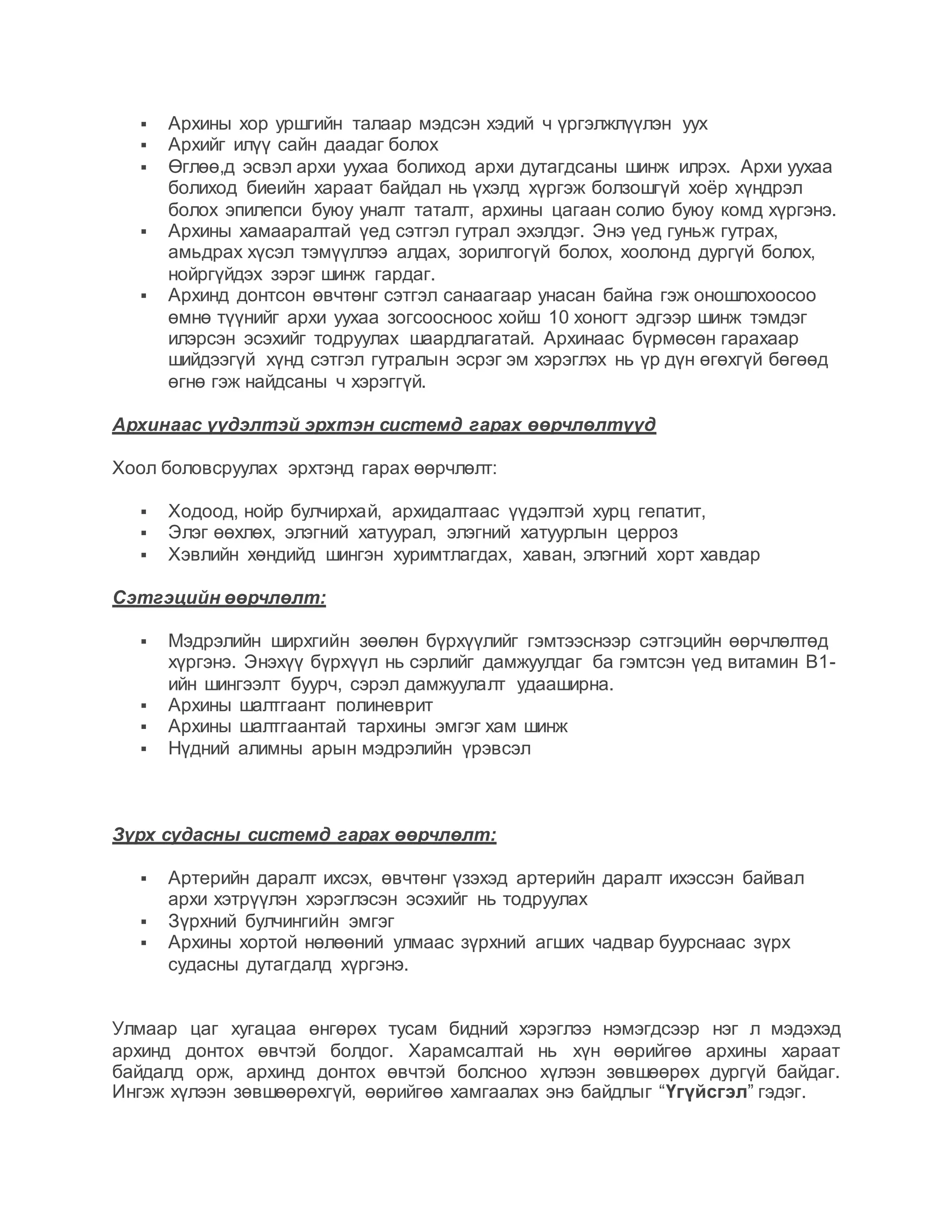  Архины хор уршгийн талаар мэдсэн хэдий ч үргэлжлүүлэн уух
 Архийг илүү сайн даадаг болох
 Өглөө,д эсвэл архи уухаа болиход архи дутагдсаны шинж илрэх. Архи уухаа
болиход биеийн хараат байдал нь үхэлд хүргэж болзошгүй хоёр хүндрэл
болох эпилепси буюу уналт таталт, архины цагаан солио буюу комд хүргэнэ.
 Архины хамааралтай үед сэтгэл гутрал эхэлдэг. Энэ үед гуньж гутрах,
амьдрах хүсэл тэмүүллээ алдах, зорилгогүй болох, хоолонд дургүй болох,
нойргүйдэх зэрэг шинж гардаг.
 Архинд донтсон өвчтөнг сэтгэл санаагаар унасан байна гэж оношлохоосоо
өмнө түүнийг архи уухаа зогсоосноос хойш 10 хоногт эдгээр шинж тэмдэг
илэрсэн эсэхийг тодруулах шаардлагатай. Архинаас бүрмөсөн гарахаар
шийдээгүй хүнд сэтгэл гутралын эсрэг эм хэрэглэх нь үр дүн өгөхгүй бөгөөд
өгнө гэж найдсаны ч хэрэггүй.
Архинаас үүдэлтэй эрхтэн системд гарах өөрчлөлтүүд
Хоол боловсруулах эрхтэнд гарах өөрчлөлт:
 Ходоод, нойр булчирхай, архидалтаас үүдэлтэй хурц гепатит,
 Элэг өөхлөх, элэгний хатуурал, элэгний хатуурлын церроз
 Хэвлийн хөндийд шингэн хуримтлагдах, хаван, элэгний хорт хавдар
Сэтгэцийн өөрчлөлт:
 Мэдрэлийн ширхгийн зөөлөн бүрхүүлийг гэмтээснээр сэтгэцийн өөрчлөлтөд
хүргэнэ. Энэхүү бүрхүүл нь сэрлийг дамжуулдаг ба гэмтсэн үед витамин В1-
ийн шингээлт буурч, сэрэл дамжуулалт удааширна.
 Архины шалтгаант полиневрит
 Архины шалтгаантай тархины эмгэг хам шинж
 Нүдний алимны арын мэдрэлийн үрэвсэл
Зүрх судасны системд гарах өөрчлөлт:
 Артерийн даралт ихсэх, өвчтөнг үзэхэд артерийн даралт ихэссэн байвал
архи хэтрүүлэн хэрэглэсэн эсэхийг нь тодруулах
 Зүрхний булчингийн эмгэг
 Архины хортой нөлөөний улмаас зүрхний агших чадвар буурснаас зүрх
судасны дутагдалд хүргэнэ.
Улмаар цаг хугацаа өнгөрөх тусам бидний хэрэглээ нэмэгдсээр нэг л мэдэхэд
архинд донтох өвчтэй болдог. Харамсалтай нь хүн өөрийгөө архины хараат
байдалд орж, архинд донтох өвчтэй болсноо хүлээн зөвшөөрөх дургүй байдаг.
Ингэж хүлээн зөвшөөрөхгүй, өөрийгөө хамгаалах энэ байдлыг “Үгүйсгэл” гэдэг.
 