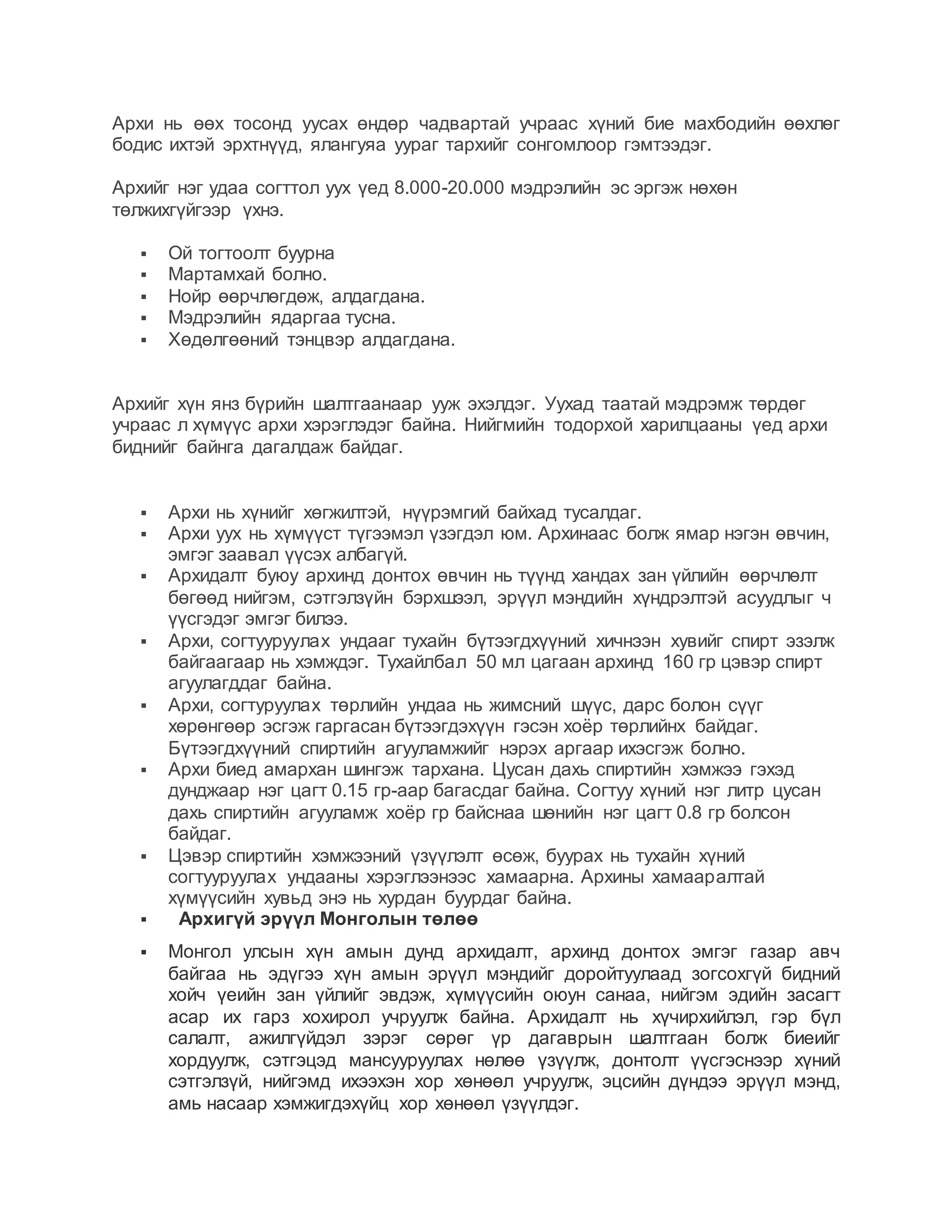 Архи нь өөх тосонд уусах өндөр чадвартай учраас хүний бие махбодийн өөхлөг
бодис ихтэй эрхтнүүд, ялангуяа уураг тархийг сонгомлоор гэмтээдэг.
Архийг нэг удаа согттол уух үед 8.000-20.000 мэдрэлийн эс эргэж нөхөн
төлжихгүйгээр үхнэ.
 Ой тогтоолт буурна
 Мартамхай болно.
 Нойр өөрчлөгдөж, алдагдана.
 Мэдрэлийн ядаргаа тусна.
 Хөдөлгөөний тэнцвэр алдагдана.
Архийг хүн янз бүрийн шалтгаанаар ууж эхэлдэг. Уухад таатай мэдрэмж төрдөг
учраас л хүмүүс архи хэрэглэдэг байна. Нийгмийн тодорхой харилцааны үед архи
биднийг байнга дагалдаж байдаг.
 Архи нь хүнийг хөгжилтэй, нүүрэмгий байхад тусалдаг.
 Архи уух нь хүмүүст түгээмэл үзэгдэл юм. Архинаас болж ямар нэгэн өвчин,
эмгэг заавал үүсэх албагүй.
 Архидалт буюу архинд донтох өвчин нь түүнд хандах зан үйлийн өөрчлөлт
бөгөөд нийгэм, сэтгэлзүйн бэрхшээл, эрүүл мэндийн хүндрэлтэй асуудлыг ч
үүсгэдэг эмгэг билээ.
 Архи, согтууруулах ундааг тухайн бүтээгдхүүний хичнээн хувийг спирт эзэлж
байгаагаар нь хэмждэг. Тухайлбал 50 мл цагаан архинд 160 гр цэвэр спирт
агуулагддаг байна.
 Архи, согтуруулах төрлийн ундаа нь жимсний шүүс, дарс болон сүүг
хөрөнгөөр эсгэж гаргасан бүтээгдэхүүн гэсэн хоёр төрлийнх байдаг.
Бүтээгдхүүний спиртийн агууламжийг нэрэх аргаар ихэсгэж болно.
 Архи биед амархан шингэж тархана. Цусан дахь спиртийн хэмжээ гэхэд
дунджаар нэг цагт 0.15 гр-аар багасдаг байна. Согтуу хүний нэг литр цусан
дахь спиртийн агууламж хоёр гр байснаа шөнийн нэг цагт 0.8 гр болсон
байдаг.
 Цэвэр спиртийн хэмжээний үзүүлэлт өсөж, буурах нь тухайн хүний
согтууруулах ундааны хэрэглээнээс хамаарна. Архины хамааралтай
хүмүүсийн хувьд энэ нь хурдан буурдаг байна.
 Архигүй эрүүл Монголын төлөө
 Монгол улсын хүн амын дунд архидалт, архинд донтох эмгэг газар авч
байгаа нь эдүгээ хүн амын эрүүл мэндийг доройтуулаад зогсохгүй бидний
хойч үеийн зан үйлийг эвдэж, хүмүүсийн оюун санаа, нийгэм эдийн засагт
асар их гарз хохирол учруулж байна. Архидалт нь хүчирхийлэл, гэр бүл
салалт, ажилгүйдэл зэрэг сөрөг үр дагаврын шалтгаан болж биеийг
хордуулж, сэтгэцэд мансууруулах нөлөө үзүүлж, донтолт үүсгэснээр хүний
сэтгэлзүй, нийгэмд ихээхэн хор хөнөөл учруулж, эцсийн дүндээ эрүүл мэнд,
амь насаар хэмжигдэхүйц хор хөнөөл үзүүлдэг.
 