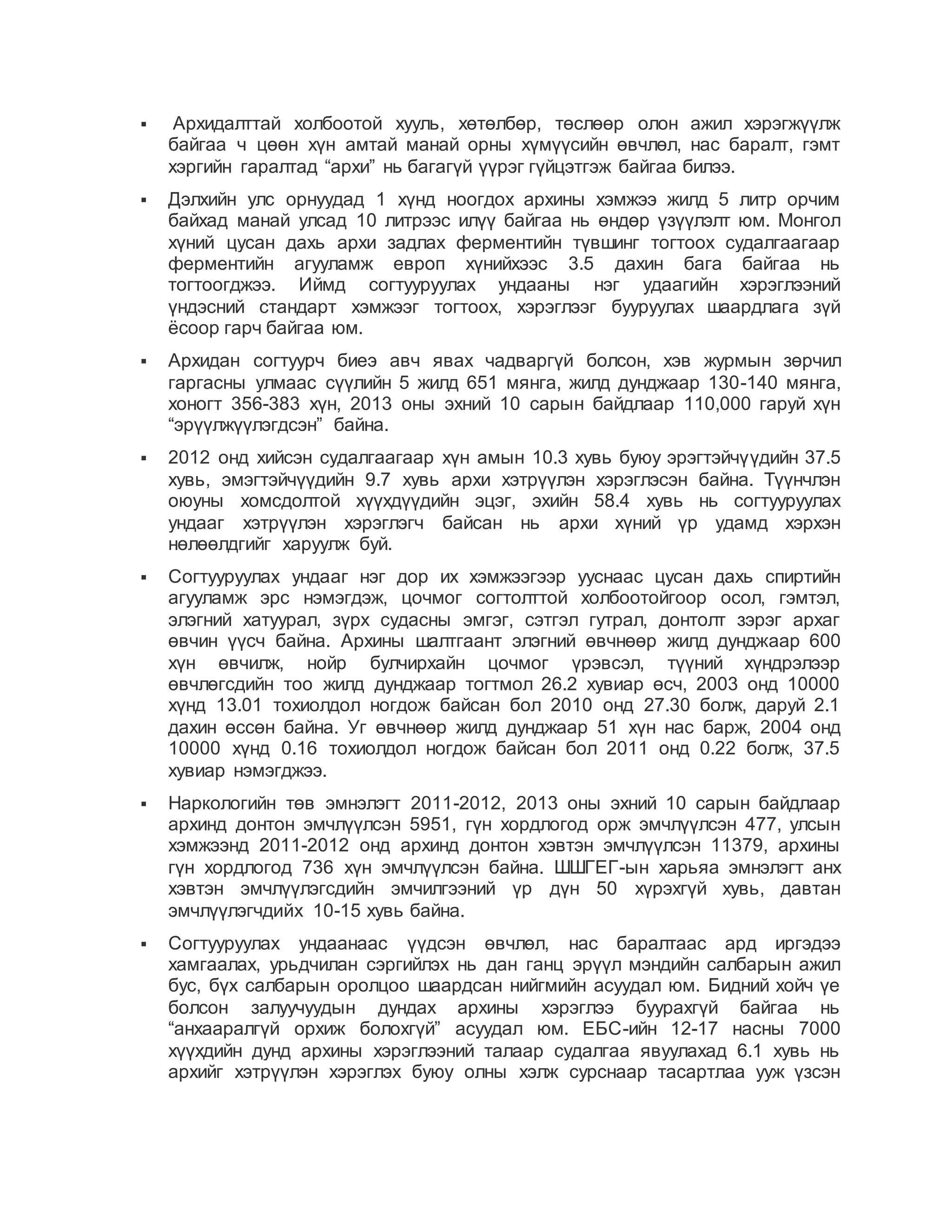 Архидалттай холбоотой хууль, хөтөлбөр, төслөөр олон ажил хэрэгжүүлж
байгаа ч цөөн хүн амтай манай орны хүмүүсийн өвчлөл, нас баралт, гэмт
хэргийн гаралтад “архи” нь багагүй үүрэг гүйцэтгэж байгаа билээ.
 Дэлхийн улс орнуудад 1 хүнд ноогдох архины хэмжээ жилд 5 литр орчим
байхад манай улсад 10 литрээс илүү байгаа нь өндөр үзүүлэлт юм. Монгол
хүний цусан дахь архи задлах ферментийн түвшинг тогтоох судалгаагаар
ферментийн агууламж европ хүнийхээс 3.5 дахин бага байгаа нь
тогтоогджээ. Иймд согтууруулах ундааны нэг удаагийн хэрэглээний
үндэсний стандарт хэмжээг тогтоох, хэрэглээг бууруулах шаардлага зүй
ёсоор гарч байгаа юм.
 Архидан согтуурч биеэ авч явах чадваргүй болсон, хэв журмын зөрчил
гаргасны улмаас сүүлийн 5 жилд 651 мянга, жилд дунджаар 130-140 мянга,
хоногт 356-383 хүн, 2013 оны эхний 10 сарын байдлаар 110,000 гаруй хүн
“эрүүлжүүлэгдсэн” байна.
 2012 онд хийсэн судалгаагаар хүн амын 10.3 хувь буюу эрэгтэйчүүдийн 37.5
хувь, эмэгтэйчүүдийн 9.7 хувь архи хэтрүүлэн хэрэглэсэн байна. Түүнчлэн
оюуны хомсдолтой хүүхдүүдийн эцэг, эхийн 58.4 хувь нь согтууруулах
ундааг хэтрүүлэн хэрэглэгч байсан нь архи хүний үр удамд хэрхэн
нөлөөлдгийг харуулж буй.
 Согтууруулах ундааг нэг дор их хэмжээгээр ууснаас цусан дахь спиртийн
агууламж эрс нэмэгдэж, цочмог согтолттой холбоотойгоор осол, гэмтэл,
элэгний хатуурал, зүрх судасны эмгэг, сэтгэл гутрал, донтолт зэрэг архаг
өвчин үүсч байна. Архины шалтгаант элэгний өвчнөөр жилд дунджаар 600
хүн өвчилж, нойр булчирхайн цочмог үрэвсэл, түүний хүндрэлээр
өвчлөгсдийн тоо жилд дунджаар тогтмол 26.2 хувиар өсч, 2003 онд 10000
хүнд 13.01 тохиолдол ногдож байсан бол 2010 онд 27.30 болж, даруй 2.1
дахин өссөн байна. Уг өвчнөөр жилд дунджаар 51 хүн нас барж, 2004 онд
10000 хүнд 0.16 тохиолдол ногдож байсан бол 2011 онд 0.22 болж, 37.5
хувиар нэмэгджээ.
 Наркологийн төв эмнэлэгт 2011-2012, 2013 оны эхний 10 сарын байдлаар
архинд донтон эмчлүүлсэн 5951, гүн хордлогод орж эмчлүүлсэн 477, улсын
хэмжээнд 2011-2012 онд архинд донтон хэвтэн эмчлүүлсэн 11379, архины
гүн хордлогод 736 хүн эмчлүүлсэн байна. ШШГЕГ-ын харьяа эмнэлэгт анх
хэвтэн эмчлүүлэгсдийн эмчилгээний үр дүн 50 хүрэхгүй хувь, давтан
эмчлүүлэгчдийх 10-15 хувь байна.
 Согтууруулах ундаанаас үүдсэн өвчлөл, нас баралтаас ард иргэдээ
хамгаалах, урьдчилан сэргийлэх нь дан ганц эрүүл мэндийн салбарын ажил
бус, бүх салбарын оролцоо шаардсан нийгмийн асуудал юм. Бидний хойч үе
болсон залуучуудын дундах архины хэрэглээ буурахгүй байгаа нь
“анхааралгүй орхиж болохгүй” асуудал юм. ЕБС-ийн 12-17 насны 7000
хүүхдийн дунд архины хэрэглээний талаар судалгаа явуулахад 6.1 хувь нь
архийг хэтрүүлэн хэрэглэх буюу олны хэлж сурснаар тасартлаа ууж үзсэн
 