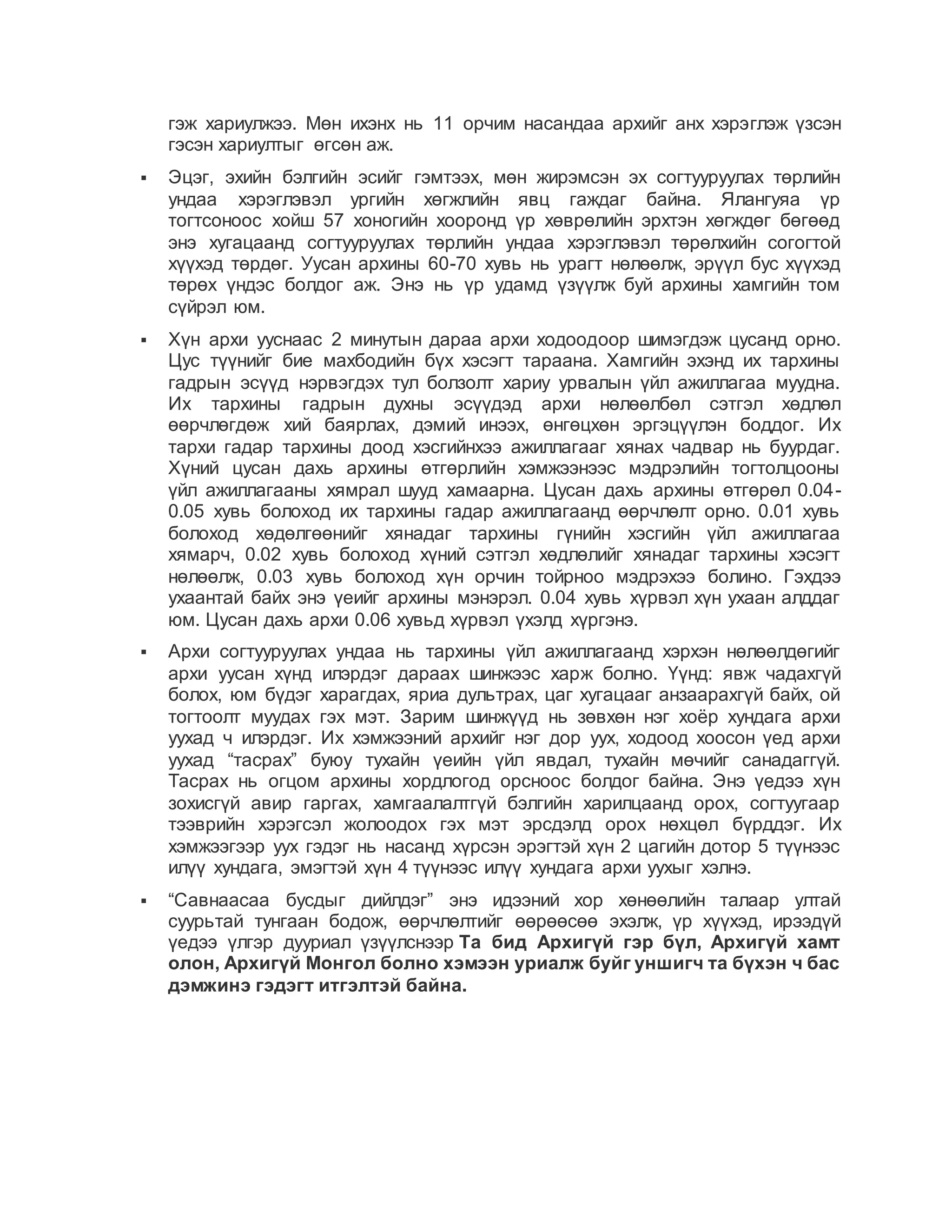 гэж хариулжээ. Мөн ихэнх нь 11 орчим насандаа архийг анх хэрэглэж үзсэн
гэсэн хариултыг өгсөн аж.
 Эцэг, эхийн бэлгийн эсийг гэмтээх, мөн жирэмсэн эх согтууруулах төрлийн
ундаа хэрэглэвэл ургийн хөгжлийн явц гаждаг байна. Ялангуяа үр
тогтсоноос хойш 57 хоногийн хооронд үр хөврөлийн эрхтэн хөгждөг бөгөөд
энэ хугацаанд согтууруулах төрлийн ундаа хэрэглэвэл төрөлхийн согогтой
хүүхэд төрдөг. Уусан архины 60-70 хувь нь урагт нөлөөлж, эрүүл бус хүүхэд
төрөх үндэс болдог аж. Энэ нь үр удамд үзүүлж буй архины хамгийн том
сүйрэл юм.
 Хүн архи ууснаас 2 минутын дараа архи ходоодоор шимэгдэж цусанд орно.
Цус түүнийг бие махбодийн бүх хэсэгт тараана. Хамгийн эхэнд их тархины
гадрын эсүүд нэрвэгдэх тул болзолт хариу урвалын үйл ажиллагаа муудна.
Их тархины гадрын духны эсүүдэд архи нөлөөлбөл сэтгэл хөдлөл
өөрчлөгдөж хий баярлах, дэмий инээх, өнгөцхөн эргэцүүлэн боддог. Их
тархи гадар тархины доод хэсгийнхээ ажиллагааг хянах чадвар нь буурдаг.
Хүний цусан дахь архины өтгөрлийн хэмжээнээс мэдрэлийн тогтолцооны
үйл ажиллагааны хямрал шууд хамаарна. Цусан дахь архины өтгөрөл 0.04-
0.05 хувь болоход их тархины гадар ажиллагаанд өөрчлөлт орно. 0.01 хувь
болоход хөдөлгөөнийг хянадаг тархины гүнийн хэсгийн үйл ажиллагаа
хямарч, 0.02 хувь болоход хүний сэтгэл хөдлөлийг хянадаг тархины хэсэгт
нөлөөлж, 0.03 хувь болоход хүн орчин тойрноо мэдрэхээ болино. Гэхдээ
ухаантай байх энэ үеийг архины мэнэрэл. 0.04 хувь хүрвэл хүн ухаан алддаг
юм. Цусан дахь архи 0.06 хувьд хүрвэл үхэлд хүргэнэ.
 Архи согтууруулах ундаа нь тархины үйл ажиллагаанд хэрхэн нөлөөлдөгийг
архи уусан хүнд илэрдэг дараах шинжээс харж болно. Үүнд: явж чадахгүй
болох, юм бүдэг харагдах, яриа дультрах, цаг хугацааг анзаарахгүй байх, ой
тогтоолт муудах гэх мэт. Зарим шинжүүд нь зөвхөн нэг хоёр хундага архи
уухад ч илэрдэг. Их хэмжээний архийг нэг дор уух, ходоод хоосон үед архи
уухад “тасрах” буюу тухайн үеийн үйл явдал, тухайн мөчийг санадаггүй.
Тасрах нь огцом архины хордлогод орсноос болдог байна. Энэ үедээ хүн
зохисгүй авир гаргах, хамгаалалтгүй бэлгийн харилцаанд орох, согтуугаар
тээврийн хэрэгсэл жолоодох гэх мэт эрсдэлд орох нөхцөл бүрддэг. Их
хэмжээгээр уух гэдэг нь насанд хүрсэн эрэгтэй хүн 2 цагийн дотор 5 түүнээс
илүү хундага, эмэгтэй хүн 4 түүнээс илүү хундага архи уухыг хэлнэ.
 “Савнаасаа бусдыг дийлдэг” энэ идээний хор хөнөөлийн талаар ултай
суурьтай тунгаан бодож, өөрчлөлтийг өөрөөсөө эхэлж, үр хүүхэд, ирээдүй
үедээ үлгэр дууриал үзүүлснээр Та бид Архигүй гэр бүл, Архигүй хамт
олон, Архигүй Монгол болно хэмээн уриалж буйг уншигч та бүхэн ч бас
дэмжинэ гэдэгт итгэлтэй байна.
 
