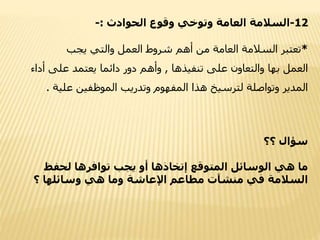 12-‫الحوادث‬ ‫وقوع‬ ‫وتوخي‬ ‫العامة‬ ‫السالمة‬:-
*‫يجب‬ ‫والتي‬ ‫العمل‬ ‫شروط‬ ‫أهم‬ ‫من‬ ‫العامة‬ ‫السالمة‬ ‫تعتبر‬
‫بها‬ ‫العمل‬‫تنفيذها‬ ‫على‬ ‫والتعاون‬,‫أداء‬ ‫على‬ ‫يعتمد‬ ‫دائما‬ ‫دور‬ ‫وأهم‬
‫علية‬ ‫الموظفين‬ ‫وتدريب‬ ‫المفهوم‬ ‫هذا‬ ‫لترسيخ‬ ‫وتواصلة‬ ‫المدير‬.
‫؟؟‬ ‫سؤال‬
‫لحفظ‬ ‫توافرها‬ ‫يجب‬ ‫أو‬ ‫إتخاذها‬ ‫المتوقع‬ ‫الوسائل‬ ‫هي‬ ‫ما‬
‫؟‬ ‫وسائلها‬ ‫هي‬ ‫وما‬ ‫اإلعاشة‬ ‫مطاعم‬ ‫منشآت‬ ‫في‬ ‫السالمة‬
 