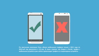 По прогнозам компании Cisco, объем мобильного трафика только с 2011 года по
2016-ый год увеличится в 18 раз. В таких странах, как Индия и Китай, трафик с
мобильных устройств уже сейчас превосходит трафик со стационарных устройств.
 