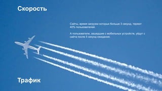 Скорость
Сайты, время загрузки которых больше 3 секунд, теряют
40% пользователей.
А пользователи, зашедшие с мобильных устройств, уйдут с
сайта после 5 секунд ожидания.
Трафик
 